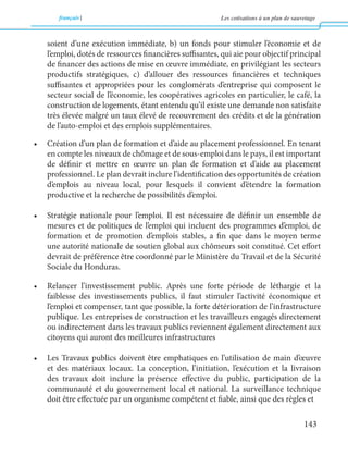 français Les cotisations à un plan de sauvetage 
143 
soient d’une exécution immédiate, b) un fonds pour stimuler l’économie et de 
l’emploi, dotés de ressources financières suffisantes, qui aie pour objectif principal 
de financer des actions de mise en oeuvre immédiate, en privilégiant les secteurs 
productifs stratégiques, c) d’allouer des ressources financières et techniques 
suffisantes et appropriées pour les conglomérats d’entreprise qui composent le 
secteur social de l’économie, les coopératives agricoles en particulier, le café, la 
construction de logements, étant entendu qu’il existe une demande non satisfaite 
très élevée malgré un taux élevé de recouvrement des crédits et de la génération 
de l’auto-emploi et des emplois supplémentaires. 
• Création d’un plan de formation et d’aide au placement professionnel. En tenant 
en compte les niveaux de chômage et de sous-emploi dans le pays, il est important 
de définir et mettre en oeuvre un plan de formation et d’aide au placement 
professionnel. Le plan devrait inclure l’identification des opportunités de création 
d’emplois au niveau local, pour lesquels il convient d’étendre la formation 
productive et la recherche de possibilités d’emploi. 
• Stratégie nationale pour l’emploi. Il est nécessaire de définir un ensemble de 
mesures et de politiques de l’emploi qui incluent des programmes d’emploi, de 
formation et de promotion d’emplois stables, a fin que dans le moyen terme 
une autorité nationale de soutien global aux chômeurs soit constitué. Cet effort 
devrait de préférence être coordonné par le Ministère du Travail et de la Sécurité 
Sociale du Honduras. 
• Relancer l’investissement public. Après une forte période de léthargie et la 
faiblesse des investissements publics, il faut stimuler l’activité économique et 
l’emploi et compenser, tant que possible, la forte détérioration de l’infrastructure 
publique. Les entreprises de construction et les travailleurs engagés directement 
ou indirectement dans les travaux publics reviennent également directement aux 
citoyens qui auront des meilleures infrastructures 
• Les Travaux publics doivent être emphatiques en l’utilisation de main d’oeuvre 
et des matériaux locaux. La conception, l’initiation, l’exécution et la livraison 
des travaux doit inclure la présence effective du public, participation de la 
communauté et du gouvernement local et national. La surveillance technique 
doit être effectuée par un organisme compétent et fiable, ainsi que des règles et 
 