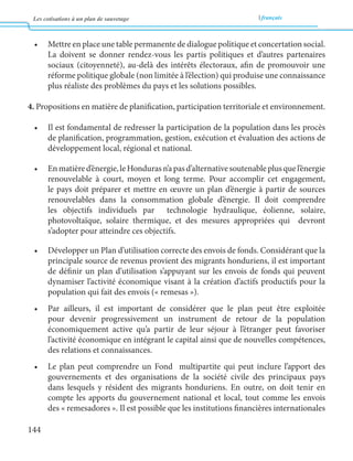 Les cotisations à un plan de sauvetage français 
144 
• Mettre en place une table permanente de dialogue politique et concertation social. 
La doivent se donner rendez-vous les partis politiques et d’autres partenaires 
sociaux (citoyenneté), au-delà des intérêts électoraux, afin de promouvoir une 
réforme politique globale (non limitée à l’élection) qui produise une connaissance 
plus réaliste des problèmes du pays et les solutions possibles. 
4. Propositions en matière de planification, participation territoriale et environnement. 
• Il est fondamental de redresser la participation de la population dans les procès 
de planification, programmation, gestion, exécution et évaluation des actions de 
développement local, régional et national. 
• En matière d’énergie, le Honduras n’a pas d’alternative soutenable plus que l’énergie 
renouvelable à court, moyen et long terme. Pour accomplir cet engagement, 
le pays doit préparer et mettre en oeuvre un plan d’énergie à partir de sources 
renouvelables dans la consommation globale d’énergie. Il doit comprendre 
les objectifs individuels par technologie hydraulique, éolienne, solaire, 
photovoltaïque, solaire thermique, et des mesures appropriées qui devront 
s’adopter pour atteindre ces objectifs. 
• Développer un Plan d’utilisation correcte des envois de fonds. Considérant que la 
principale source de revenus provient des migrants honduriens, il est important 
de définir un plan d’utilisation s’appuyant sur les envois de fonds qui peuvent 
dynamiser l’activité économique visant à la création d’actifs productifs pour la 
population qui fait des envois (« remesas »). 
• Par ailleurs, il est important de considérer que le plan peut être exploitée 
pour devenir progressivement un instrument de retour de la population 
économiquement active qu’a partir de leur séjour à l’étranger peut favoriser 
l’activité économique en intégrant le capital ainsi que de nouvelles compétences, 
des relations et connaissances. 
• Le plan peut comprendre un Fond multipartite qui peut inclure l’apport des 
gouvernements et des organisations de la société civile des principaux pays 
dans lesquels y résident des migrants honduriens. En outre, on doit tenir en 
compte les apports du gouvernement national et local, tout comme les envois 
des « remesadores ». Il est possible que les institutions financières internationales 
 