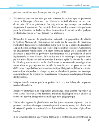 français Les cotisations à un plan de sauvetage 
145 
puissent contribuer avec leurs apports, tels que la BID. 
• L’expérience concrète indique que sont diverses les actions que les personnes 
vivant à l’étranger effectuent au Honduras individuellement ou au nom 
d’entreprises liées au patrimoine des migrants, ce qui marque une tendance 
importante à considérer. Par exemple, l’orientation des ressources importantes 
pour l’amélioration ou l’achat de biens immobiliers, fermes et ranchs, quelques 
petites industries ou services doivent être soutenues. 
• Réinstaller le système de planification nationale. La proposition de rétablir 
le Système National de planification est fondé sur la nécessité de maximiser 
l’utilisation des ressources nationales pour le bien-être de la société hondurienne. 
La planification doit répondre aux réalités et potentialités régionales. Cela signifie 
un changement radical dans le modèle centralisé actuel, qui a démontré son 
incapacité à résoudre les problèmes fondamentaux de la population. Il existe 
légalement le Système National de Planification et les raisons par lesquelles aurait 
pu être mis à l’écart, ont été surmontées. En outre, après l’explosion de la crise, 
le rôle du gouvernement et de la planification est en cours de reconfiguration, 
même dans les pays qui ont un modèle de marché, avec un point de vue très 
différent de ce que la théorie économique indique. Il s’agit de mobiliser le potentiel 
économique disponible en chaque région, en cherchant à profiter des avantages 
comparatifs afin de promouvoir la croissance économique en élargissant l’espace 
d’intervention. 
• Intégrer dans le système public de gestion de terres sur la base du rangement 
territorial moderne 
• Améliorer l’interaction, la coopération et l’échange inter et intra régional et de 
ceux-ci avec l’extérieur, cette dernière a travers le développement des chaînes de 
valeur qui peuvent être générés dans chaque zone géographique 
• Définir des régions de planification ou des gouvernements régionaux, car ils 
peuvent constituer des espaces sous de planification nationale, avec des buts et 
des objectifs précis, en conformité avec les intérêts et les disparités régionales et 
locales. 
• Il est essentiel d’établir un système technique et institutionnel décentralisé de 
 