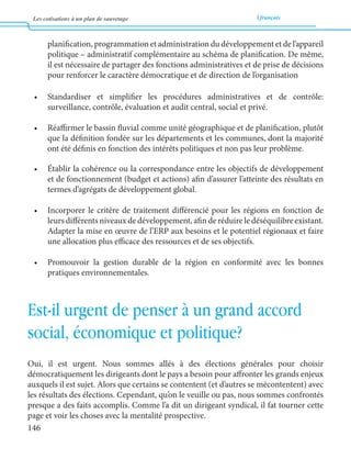 Les cotisations à un plan de sauvetage français 
146 
planification, programmation et administration du développement et de l’appareil 
politique – administratif complémentaire au schéma de planification. De même, 
il est nécessaire de partager des fonctions administratives et de prise de décisions 
pour renforcer le caractère démocratique et de direction de l’organisation 
• Standardiser et simplifier les procédures administratives et de contrôle: 
surveillance, contrôle, évaluation et audit central, social et privé. 
• Réaffirmer le bassin fluvial comme unité géographique et de planification, plutôt 
que la définition fondée sur les départements et les communes, dont la majorité 
ont été définis en fonction des intérêts politiques et non pas leur problème. 
• Établir la cohérence ou la correspondance entre les objectifs de développement 
et de fonctionnement (budget et actions) afin d’assurer l’atteinte des résultats en 
termes d’agrégats de développement global. 
• Incorporer le critère de traitement différencié pour les régions en fonction de 
leurs différents niveaux de développement, afin de réduire le déséquilibre existant. 
Adapter la mise en oeuvre de l’ERP aux besoins et le potentiel régionaux et faire 
une allocation plus efficace des ressources et de ses objectifs. 
• Promouvoir la gestion durable de la région en conformité avec les bonnes 
pratiques environnementales. 
Est-il urgent de penser à un grand accord 
social, économique et politique? 
Oui, il est urgent. Nous sommes allés à des élections générales pour choisir 
démocratiquement les dirigeants dont le pays a besoin pour affronter les grands enjeux 
auxquels il est sujet. Alors que certains se contentent (et d’autres se mécontentent) avec 
les résultats des élections. Cependant, qu’on le veuille ou pas, nous sommes confrontés 
presque a des faits accomplis. Comme l’a dit un dirigeant syndical, il fat tourner cette 
page et voir les choses avec la mentalité prospective. 
 