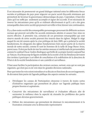 français Les cotisations à un plan de sauvetage 
147 
Il est nécessaire de promouvoir un grand dialogue national entre les différentes forces 
sociales et politiques du pays pour négocier un pacte social d’accords minimaux qui 
permettent de favoriser la gouvernance démocratique du pays. Cependant, il faut être 
clairs qu’il ne suffit pas seulement accomplir et signer des accords. Il est nécessaire de 
trouver les mécanismes pour qu’ils se réalisent effectivement et qu’il y ait a des gens 
remarquables dans notre société qui puissent surveiller et leur donner une continuation. 
Il y a, dans notre société des remarquables personnages provenant de différents secteurs 
sociaux qui peuvent surveiller les accords minimums atteints et assurer leur mise en 
oeuvre effective. À première vue, certaines de ces personnes remarquables qui sont 
réserve morale de notre société peuvent être trouvés dans les églises. Malgré le siège 
auquel ils ont été soumis après la crise politique de Juin 2009, qui a polarisé la société 
hondurienne, les dirigeants des églises honduriennes font encore partie de la réserve 
morale de notre société, comme le sont les hommes de la taille de Jorge Bueso Arias, 
parmi nous. Il n’est pas facile de nier les mérites moraux et intellectuels de personnalités 
comme le cardinal Oscar Andres Rodriguez qui brille de sa propre lumière aujourd’hui 
au Vatican. Il ya beaucoup de figures notables de la société civile du Honduras devraient 
être invitées à participer à cet effort de conciliation et la redéfinition de la direction de 
l’Etat et de la société hondurienne et son contrôle et surveillance. 
Il faut aussi faciliter la participation des secteurs sociaux, surtout, ceux qui ne sont pas 
organisés, qui n’ont pas eu de voix dans les grandes décisions nationales. 
Pour que toutes les voix soient entendues et se discute en fonctions de ses envisagements, 
ils devraient faire partie de l’agenda publique des aspects comme les suivants: 
• Développer les canaux de Participation citoyenne à travers de toutes sortes 
d’initiatives organisées qui permettent de placer sur l’agenda publique leurs 
propres besoins et aspirations. 
• Concevoir des mécanismes de surveillance et évaluation efficaces afin de 
surmonter la méfiance dans la capacité de résoudre les problèmes des partis 
politiques devenus gouvernement. 
• Définir des mécanismes qui permettent de diminuer le mécontentement et la 
frustration croissante avec la démocratie représentative 
 
