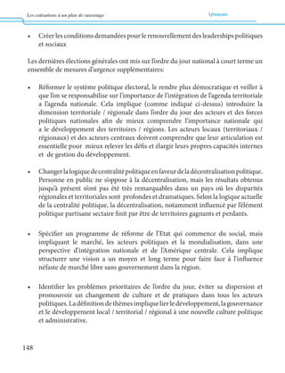 Les cotisations à un plan de sauvetage français 
148 
• Créer les conditions demandées pour le renouvellement des leaderships politiques 
et sociaux 
Les dernières élections générales ont mis sur l’ordre du jour national à court terme un 
ensemble de mesures d’urgence supplémentaires: 
• Réformer le système politique électoral, le rendre plus démocratique et veiller à 
que l’on se responsabilise sur l’importance de l’intégration de l’agenda territoriale 
a l’agenda nationale. Cela implique (comme indiqué ci-dessus) introduire la 
dimension territoriale / régionale dans l’ordre du jour des acteurs et des forces 
politiques nationales afin de mieux comprendre l’importance nationale qui 
a le développement des territoires / régions. Les acteurs locaux (territoriaux / 
régionaux) et des acteurs centraux doivent comprendre que leur articulation est 
essentielle pour mieux relever les défis et élargir leurs propres capacités internes 
et de gestion du développement. 
• Changer la logique de centralité politique en faveur de la décentralisation politique. 
Personne en public ne s’oppose à la décentralisation, mais les résultats obtenus 
jusqu’à présent n’ont pas été très remarquables dans un pays où les disparités 
régionales et territoriales sont profondes et dramatiques. Selon la logique actuelle 
de la centralité politique, la décentralisation, notamment influencé par l’élément 
politique partisane sectaire finit par être de territoires gagnants et perdants. 
• Spécifier un programme de réforme de l’Etat qui commence du social, mais 
impliquant le marché, les acteurs politiques et la mondialisation, dans une 
perspective d’intégration nationale et de l’Amérique centrale. Cela implique 
structurer une vision a un moyen et long terme pour faire face à l’influence 
néfaste de marché libre sans gouvernement dans la région. 
• Identifier les problèmes prioritaires de l’ordre du jour, éviter sa dispersion et 
promouvoir un changement de culture et de pratiques dans tous les acteurs 
politiques. La définition de thèmes implique lier le développement, la gouvernance 
et le développement local / territorial / régional à une nouvelle culture politique 
et administrative. 
 