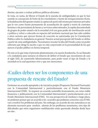 Honduras: Aportes para un plan de rescate Español 
14 
diseñar, ejecutar y evaluar políticas públicas eficientes. 
Se trata, en suma, de liberar el Estado de la maraña de ambigüedades en que lo han 
sumido su concepción de botín de los triunfadores y fuente de enriquecimiento ilícito, 
la feudalización del aparato estatal, la captura de partes del mismo por intereses privados 
que lo ven como fuente permanente de acumulación de capital a través de contratos 
leoninos o de proveeduría de bienes y servicios sobrevalorados, la rapiña descontrolada 
de grupos de poder estatal o de la sociedad civil con gran poder de movilización social 
y política y volver a colocarlo en espacios del territorio nacional que han sido cedidos 
a otros sectores que ejercen formas de coacción no autorizadas por la Constitución 
Política sobre la ciudadanía en general. Nuestra actual percepción del Estado se define 
a partir de estas ambigüedades. Necesitamos rescatar la idea del Estado como un poder 
soberano que dirige la nación y que no está corporizado en la personalidad de los que 
ejercen el poder público en forma temporal. 
De esto es lo que trata el presente planteamiento a la nación hondureña. Es un llamado 
a la ciudadanía para sumarse al esfuerzo de definir el Estado que necesitamos de cara 
al siglo XXI, de construirlo laboriosamente, para poder tener el tipo de Estado y la 
sociedad en la cual queremos vivir y que nos merecemos. 
¿Cuáles deben ser los componentes de una 
propuesta de rescate del Estado? 
Gestionar un acuerdo apropiado y de iniciativa propia (Propuesta Nacional Priorizada) 
con la Comunidad Internacional y particularmente con el Fondo Monetario 
Internacional (FMI). Se requiere un acuerdo sostenible técnicamente, así como viable 
financiera y políticamente con la Comunidad Internacional y particularmente con el 
Fondo Monetario Internacional (FMI). En una perspectiva de mediano o largo plazo, 
no podemos pensar que un acuerdo o los acuerdos que podamos concertar con el FMI, 
van a resolver los problemas del país. Sin embargo, un acuerdo de esta naturaleza es un 
elemento necesario para resolver, además de los problemas monetarios, otro tipo de 
dificultades que otros organismos multilaterales están queriendo abordar desde hace 
un rato . 
 