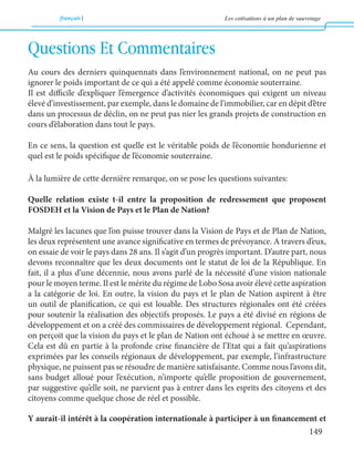 français Les cotisations à un plan de sauvetage 
149 
Questions Et Commentaires 
Au cours des derniers quinquennats dans l’environnement national, on ne peut pas 
ignorer le poids important de ce qui a été appelé comme économie souterraine. 
Il est difficile d’expliquer l’émergence d’activités économiques qui exigent un niveau 
élevé d’investissement, par exemple, dans le domaine de l’immobilier, car en dépit d’être 
dans un processus de déclin, on ne peut pas nier les grands projets de construction en 
cours d’élaboration dans tout le pays. 
En ce sens, la question est quelle est le véritable poids de l’économie hondurienne et 
quel est le poids spécifique de l’économie souterraine. 
À la lumière de cette dernière remarque, on se pose les questions suivantes: 
Quelle relation existe t-il entre la proposition de redressement que proposent 
FOSDEH et la Vision de Pays et le Plan de Nation? 
Malgré les lacunes que l’on puisse trouver dans la Vision de Pays et de Plan de Nation, 
les deux représentent une avance significative en termes de prévoyance. A travers d’eux, 
on essaie de voir le pays dans 28 ans. Il s’agit d’un progrès important. D’autre part, nous 
devons reconnaître que les deux documents ont le statut de loi de la République. En 
fait, il a plus d’une décennie, nous avons parlé de la nécessité d’une vision nationale 
pour le moyen terme. Il est le mérite du régime de Lobo Sosa avoir élevé cette aspiration 
a la catégorie de loi. En outre, la vision du pays et le plan de Nation aspirent à être 
un outil de planification, ce qui est louable. Des structures régionales ont été créées 
pour soutenir la réalisation des objectifs proposés. Le pays a été divisé en régions de 
développement et on a créé des commissaires de développement régional. Cependant, 
on perçoit que la vision du pays et le plan de Nation ont échoué à se mettre en oeuvre. 
Cela est dû en partie à la profonde crise financière de l’Etat qui a fait qu’aspirations 
exprimées par les conseils régionaux de développement, par exemple, l’infrastructure 
physique, ne puissent pas se résoudre de manière satisfaisante. Comme nous l’avons dit, 
sans budget alloué pour l’exécution, n’importe qu’elle proposition de gouvernement, 
par suggestive qu’elle soit, ne parvient pas à entrer dans les esprits des citoyens et des 
citoyens comme quelque chose de réel et possible. 
Y aurait-il intérêt à la coopération internationale à participer à un financement et 
 