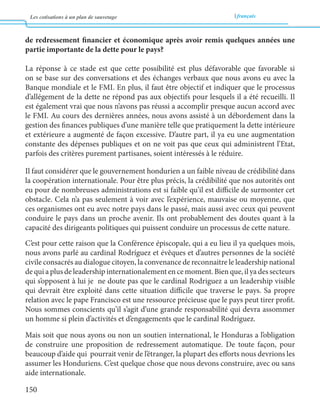 Les cotisations à un plan de sauvetage français 
150 
de redressement financier et économique après avoir remis quelques années une 
partie importante de la dette pour le pays? 
La réponse à ce stade est que cette possibilité est plus défavorable que favorable si 
on se base sur des conversations et des échanges verbaux que nous avons eu avec la 
Banque mondiale et le FMI. En plus, il faut être objectif et indiquer que le processus 
d’allégement de la dette ne répond pas aux objectifs pour lesquels il a été recueilli. Il 
est également vrai que nous n’avons pas réussi a accomplir presque aucun accord avec 
le FMI. Au cours des dernières années, nous avons assisté à un débordement dans la 
gestion des finances publiques d’une manière telle que pratiquement la dette intérieure 
et extérieure a augmenté de façon excessive. D’autre part, il ya eu une augmentation 
constante des dépenses publiques et on ne voit pas que ceux qui administrent l’Etat, 
parfois des critères purement partisanes, soient intéressés à le réduire. 
Il faut considérer que le gouvernement hondurien a un faible niveau de crédibilité dans 
la coopération internationale. Pour être plus précis, la crédibilité que nos autorités ont 
eu pour de nombreuses administrations est si faible qu’il est difficile de surmonter cet 
obstacle. Cela n’a pas seulement à voir avec l’expérience, mauvaise ou moyenne, que 
ces organismes ont eu avec notre pays dans le passé, mais aussi avec ceux qui peuvent 
conduire le pays dans un proche avenir. Ils ont probablement des doutes quant à la 
capacité des dirigeants politiques qui puissent conduire un processus de cette nature. 
C’est pour cette raison que la Conférence épiscopale, qui a eu lieu il ya quelques mois, 
nous avons parlé au cardinal Rodríguez et évêques et d’autres personnes de la société 
civile consacrés au dialogue citoyen, la convenance de reconnaitre le leadership national 
de qui a plus de leadership internationalement en ce moment. Bien que, il ya des secteurs 
qui s’opposent à lui je ne doute pas que le cardinal Rodriguez a un leadership visible 
qui devrait être exploité dans cette situation difficile que traverse le pays. Sa propre 
relation avec le pape Francisco est une ressource précieuse que le pays peut tirer profit. 
Nous sommes conscients qu’il s’agit d’une grande responsabilité qui devra assommer 
un homme si plein d’activités et d’engagements que le cardinal Rodríguez. 
Mais soit que nous ayons ou non un soutien international, le Honduras a l’obligation 
de construire une proposition de redressement automatique. De toute façon, pour 
beaucoup d’aide qui pourrait venir de l’étranger, la plupart des efforts nous devrions les 
assumer les Honduriens. C’est quelque chose que nous devons construire, avec ou sans 
aide internationale. 
 