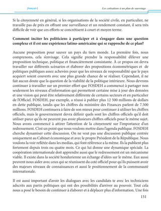 français Les cotisations à un plan de sauvetage 
151 
Si la citoyenneté en général, si les organisations de la société civile, en particulier, ne 
travaille pas de près en offrant une surveillance et un rendement constant, il sera très 
difficile de voir que ces efforts se concrétisent à court et moyen terme. 
Comment inciter les politiciens à participer et à s’engager dans une question 
complexe et il est une expérience latino-américaine qui se rapproche de ce plan? 
Aucune proposition pour sauver un pays du tiers monde. La première fois, nous 
comprenons, cela s’envisage. Cela signifie prendre la responsabilité d’élever une 
proposition technique, politique et financièrement consistante. À ce propos on devra 
travailler sur différents scénarios et élaborer des propositions économétriques et de 
politiques publiques assez achevées pour que les niveaux de responsabilité que le pays 
acquiert soient couverts avec une plus grande chance de se réaliser. Cependant, il ne 
fait aucun doute que la question de la viabilité de la politique intérieure. Nous devrons 
continuer à travailler sur un premier effort que FOSDEH a commencé à partager non 
seulement les niveaux d’information qui permettent certaine mise à jour des données 
et une vision qui peut être relativement différente de certains secteurs et en particulier 
de l’Officiel. FOSDEH, par exemple, a réussi à publier plus 12 500 millions de dollars 
en dette publique, tandis que les chiffres du ministère des Finances parlent de 7.500 
millions. FOSDEH continuera à faire de son mieux pour continuer à utiliser les chiffres 
officiels, mais le gouvernement devra définir quels sont les chiffres officiels qu’il doit 
utiliser parce qu’ils ne peuvent pas avoir plusieurs chiffres officiels pour le même sujet. 
Nous avons commencé à attirer l’attention de la citoyenneté sur l’importance d’un 
redressement. C’est un point que nous voulons mettre dans l’agenda publique. FOSDEH 
cherche dynamiser cette discussion. On ne veut pas une discussion publique centrée 
uniquement au Cabinet économique et avec le propre Président de la République. Nous 
voulons la voir reflétée dans les medias, qui font référence a la même. Ils la publient plus 
fortement depuis trois ou quatre mois. Ce qui lui donne une dynamique spéciale. La 
coopération internationale doit apprendre aussi que le redressement est un mécanisme 
viable. Il existe dans la société hondurienne un échange d’idées sur le même. Eux aussi 
peuvent nous aider avec ceux qui se réunissent du coté officiel pour qu’ils puissent avoir 
des majeurs niveaux de connaissances et aussi le positionnement de la communauté 
internationale. 
Il est aussi important d’avoir les dialogues avec les candidats te avec les techniciens 
adscrits aux partis politiques qui ont des possibilités d’arriver au pouvoir. Tout cela 
nous a posé le besoin de continuer à élaborer et à déplacer plus d’information. Une fois 
 