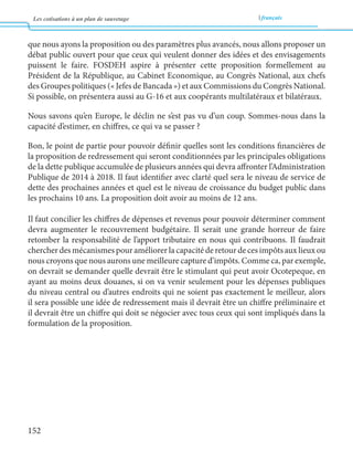 Les cotisations à un plan de sauvetage français 
152 
que nous ayons la proposition ou des paramètres plus avancés, nous allons proposer un 
débat public ouvert pour que ceux qui veulent donner des idées et des envisagements 
puissent le faire. FOSDEH aspire à présenter cette proposition formellement au 
Président de la République, au Cabinet Economique, au Congrès National, aux chefs 
des Groupes politiques (« Jefes de Bancada ») et aux Commissions du Congrès National. 
Si possible, on présentera aussi au G-16 et aux coopérants multilatéraux et bilatéraux. 
Nous savons qu’en Europe, le déclin ne s’est pas vu d’un coup. Sommes-nous dans la 
elle 
la proposition de redressement qui seront conditionnées par les principales obligations 
dette des prochaines années et quel est le niveau de croissance du budget public dans 
les prochains 10 ans. La proposition doit avoir au moins de 12 ans. 
venus pour pouvoir déterminer comment 
devra augmenter le recouvrement budgétaire. Il serait une grande horreur de faire 
retomber la responsabilité de l’apport tributaire en nous qui contribuons. Il faudrait 
chercher des mécanismes pour améliorer la capacité de retour de ces impôts aux lieux ou 
nous croyons que nous aurons une meilleure capture d’impôts. Comme ca, par exemple, 
on devrait se demander quelle devrait être le stimulant qui peut avoir Ocotepeque, en 
ayant au moins deux douanes, si on va venir seulement pour les dépenses publiques 
du niveau central ou d’autres endroits qui ne soient pas exactement le meilleur, alors 
formulation de la proposition. 
 
