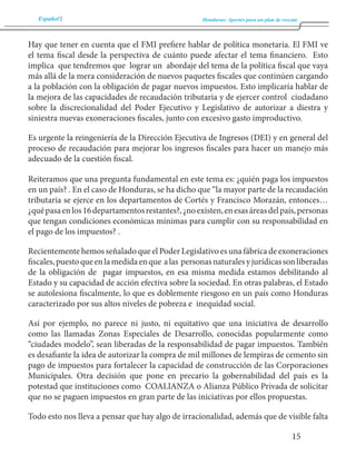 Español Honduras: Aportes para un plan de rescate 
15 
Hay que tener en cuenta que el FMI prefiere hablar de política monetaria. El FMI ve 
el tema fiscal desde la perspectiva de cuánto puede afectar el tema financiero. Esto 
implica que tendremos que lograr un abordaje del tema de la política fiscal que vaya 
más allá de la mera consideración de nuevos paquetes fiscales que continúen cargando 
a la población con la obligación de pagar nuevos impuestos. Esto implicaría hablar de 
la mejora de las capacidades de recaudación tributaria y de ejercer control ciudadano 
sobre la discrecionalidad del Poder Ejecutivo y Legislativo de autorizar a diestra y 
siniestra nuevas exoneraciones fiscales, junto con excesivo gasto improductivo. 
Es urgente la reingeniería de la Dirección Ejecutiva de Ingresos (DEI) y en general del 
proceso de recaudación para mejorar los ingresos fiscales para hacer un manejo más 
adecuado de la cuestión fiscal. 
Reiteramos que una pregunta fundamental en este tema es: ¿quién paga los impuestos 
en un país? . En el caso de Honduras, se ha dicho que “la mayor parte de la recaudación 
tributaria se ejerce en los departamentos de Cortés y Francisco Morazán, entonces… 
¿qué pasa en los 16 departamentos restantes?, ¿no existen, en esas áreas del país, personas 
que tengan condiciones económicas mínimas para cumplir con su responsabilidad en 
el pago de los impuestos? . 
Recientemente hemos señalado que el Poder Legislativo es una fábrica de exoneraciones 
fiscales, puesto que en la medida en que a las personas naturales y jurídicas son liberadas 
de la obligación de pagar impuestos, en esa misma medida estamos debilitando al 
Estado y su capacidad de acción efectiva sobre la sociedad. En otras palabras, el Estado 
se autolesiona fiscalmente, lo que es doblemente riesgoso en un país como Honduras 
caracterizado por sus altos niveles de pobreza e inequidad social. 
Así por ejemplo, no parece ni justo, ni equitativo que una iniciativa de desarrollo 
como las llamadas Zonas Especiales de Desarrollo, conocidas popularmente como 
“ciudades modelo”, sean liberadas de la responsabilidad de pagar impuestos. También 
es desafiante la idea de autorizar la compra de mil millones de lempiras de cemento sin 
pago de impuestos para fortalecer la capacidad de construcción de las Corporaciones 
Municipales. Otra decisión que pone en precario la gobernabilidad del país es la 
potestad que instituciones como COALIANZA o Alianza Público Privada de solicitar 
que no se paguen impuestos en gran parte de las iniciativas por ellos propuestas. 
Todo esto nos lleva a pensar que hay algo de irracionalidad, además que de visible falta 
 