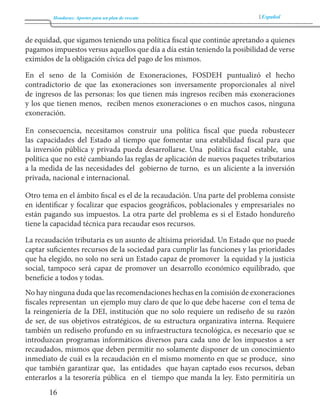 Honduras: Aportes para un plan de rescate Español 
16 
de equidad, que sigamos teniendo una política fiscal que continúe apretando a quienes 
pagamos impuestos versus aquellos que día a día están teniendo la posibilidad de verse 
eximidos de la obligación cívica del pago de los mismos. 
En el seno de la Comisión de Exoneraciones, FOSDEH puntualizó el hecho 
contradictorio de que las exoneraciones son inversamente proporcionales al nivel 
de ingresos de las personas: los que tienen más ingresos reciben más exoneraciones 
y los que tienen menos, reciben menos exoneraciones o en muchos casos, ninguna 
exoneración. 
En consecuencia, necesitamos construir una política fiscal que pueda robustecer 
las capacidades del Estado al tiempo que fomentar una estabilidad fiscal para que 
la inversión pública y privada pueda desarrollarse. Una política fiscal estable, una 
política que no esté cambiando las reglas de aplicación de nuevos paquetes tributarios 
a la medida de las necesidades del gobierno de turno, es un aliciente a la inversión 
privada, nacional e internacional. 
Otro tema en el ámbito fiscal es el de la recaudación. Una parte del problema consiste 
en identificar y focalizar que espacios geográficos, poblacionales y empresariales no 
están pagando sus impuestos. La otra parte del problema es si el Estado hondureño 
tiene la capacidad técnica para recaudar esos recursos. 
La recaudación tributaria es un asunto de altísima prioridad. Un Estado que no puede 
captar suficientes recursos de la sociedad para cumplir las funciones y las prioridades 
que ha elegido, no solo no será un Estado capaz de promover la equidad y la justicia 
social, tampoco será capaz de promover un desarrollo económico equilibrado, que 
beneficie a todos y todas. 
No hay ninguna duda que las recomendaciones hechas en la comisión de exoneraciones 
fiscales representan un ejemplo muy claro de que lo que debe hacerse con el tema de 
la reingeniería de la DEI, institución que no solo requiere un rediseño de su razón 
de ser, de sus objetivos estratégicos, de su estructura organizativa interna. Requiere 
también un rediseño profundo en su infraestructura tecnológica, es necesario que se 
introduzcan programas informáticos diversos para cada uno de los impuestos a ser 
recaudados, mismos que deben permitir no solamente disponer de un conocimiento 
inmediato de cuál es la recaudación en el mismo momento en que se produce, sino 
que también garantizar que, las entidades que hayan captado esos recursos, deban 
enterarlos a la tesorería pública en el tiempo que manda la ley. Esto permitiría un 
 