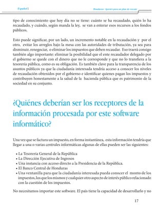 Español Honduras: Aportes para un plan de rescate 
17 
tipo de conocimiento que hoy día no se tiene: cuánto se ha recaudado, quién lo ha 
recaudado, y cuándo, según manda la ley, se van a enterar esos recursos a los fondos 
públicos. 
Esto puede significar, por un lado, un incremento notable en la recaudación y por el 
otro, evitar los arreglos bajo la mesa con las autoridades de tributación, ya sea para 
disminuir, renegociar, o eliminar los impuestos que deben recaudar. Eso traerá consigo 
también algo importante: eliminar la posibilidad que el ente recaudador delegado por 
el gobierno se quede con el dinero que no le corresponde y que no lo transfiera a la 
tesorería pública, como es su obligación. Es también clave para la transparencia de los 
asuntos públicos ya que la ciudadanía interesada tendría acceso a conocer los niveles 
de recaudación obtenidos por el gobierno e identificar quienes pagan los impuestos y 
contribuyen honestamente a la salud de la hacienda pública que es patrimonio de la 
sociedad en su conjunto. 
¿Quiénes deberían ser los receptores de la 
información procesada por este software 
informático? 
Una vez que se factura un impuesto, en forma instantánea, esta información tendría que 
llegar a una o varias centrales informáticas algunas de ellas pueden ser las siguientes: 
• La Tesorería General de la República 
• La Dirección Ejecutiva de Ingresos 
• Una instancia con acceso directo a la Presidencia de la República. 
• El Banco Central de Honduras 
• Una ventanilla para que la ciudadanía interesada pueda conocer el monto de los 
impuestos, los que los mismos y cualquier otro aspecto de interés público relacionado 
con la cuestión de los impuestos. 
No necesitamos importar este software. El país tiene la capacidad de desarrollarlo y no 
 