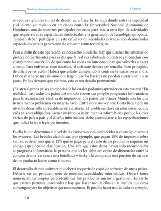 Honduras: Aportes para un plan de rescate Español 
18 
se requiere grandes sumas de dinero para hacerlo. Es aquí donde entra la capacidad 
y el talento acumulado en entidades como la Universidad Nacional Autónoma de 
Honduras, uno de nuestros principales recursos para esta u otro tipo de actividades 
que requieren altas capacidades intelectuales y la generación de tecnología apropiada. 
También deben participar en este esfuerzo universidades privadas con demostradas 
capacidades para la generación de conocimiento tecnológico. 
Para el éxito de esta operación, es necesario blindarla. Hay que diseñar los sistemas de 
protección pertinentes para evitar que la red sea saboteada o pirateada y, concluir con 
el argumento socorrido de que como las cosas no funcionan, hay que volverlas a hacer 
a mano. Para enfrentar estos desafíos, el software debiera ser sencillo, bien protegido, 
de difícil penetración. Habría que estarle cambiando la contraseña varias veces al día. 
Deben diseñarse mecanismos que hagan que los hackers no puedan entrar y salir a su 
gusto. En los tiempos que vivimos, esto es un desafío permanente. 
¿Existen algunos países en especial de los cuales podamos aprender en esta materia? En 
realidad, casi todos los países del mundo tienen sus propios programas informáticos 
para la recaudación efectiva de impuestos. Los países del Primer Mundo son los que 
tienen menos problemas en materia fiscal. Entre nuestros vecinos, Costa Rica tiene un 
nivel de desarrollo apreciable en esta materia. El problema clave en estas cosas, es que 
cada país está obligado a diseñar sus propios instrumentos informáticos, porque las leyes 
varían de país a país y el diseño informático debe acomodarse a las especificaciones 
que indica la ley o leyes pertinentes. 
Es ella la que determina el nivel de las exoneraciones establecidas o el castigo directo a 
los evasores. Las bebidas alcohólicas, por ejemplo, que pagan 15% de impuesto sobre 
ventas, es decir más que el 12% que se paga para el resto de los productos requiere un 
código específico de clasificación. Una vez que estos datos hayan sido incorporados 
al programa informático, la persona que lo lee debe ser capaz de diferenciar entre la 
compra de una cerveza a una botella de whisky y la compra de una porción de carne o 
de un producto lácteo como el queso. 
El desarrollo de este software no debería requerir de copia de software de otros países. 
Debería ser un producto neto de nuestras capacidades informáticas. Deberá tener 
nomenclaturas propias para identificar los productos sujetos a gravamen. Es cierto 
que existen patrones universales y hay que hacer uso de ellos en la medida que estos 
convengan para los objetivos que nos tracemos. Es posible hacer uso, a título de ejemplo, 
 
