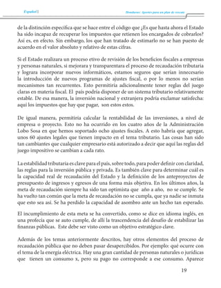 Español Honduras: Aportes para un plan de rescate 
19 
de la distinción específica que se hace entre el código que ¿Es que hasta ahora el Estado 
ha sido incapaz de recuperar los impuestos que retienen los encargados de cobrarlos? 
Así es, en efecto. Sin embargo, los que han tratado de estimarlo no se han puesto de 
acuerdo en el valor absoluto y relativo de estas cifras. 
Si el Estado realizara un proceso etivo de revisión de los beneficios fiscales a empresas 
y personas naturales, si mejorara y transparentara el proceso de recaudación tributaria 
y lograra incorporar nuevos informáticos, estamos seguros que serían innecesario 
la introducción de nuevos programas de ajustes fiscal, o por lo menos no serían 
mecanismos tan recurrentes. Esto permitiría adicionalmente tener reglas del juego 
claras en materia fiscal. El país podría disponer de un sistema tributario relativamente 
estable. De esa manera, la inversión nacional y extranjera podría exclamar satisfecha: 
aquí los impuestos que hay que pagar, son estos estos. 
De igual manera, permitiría calcular la rentabilidad de las inversiones, a nivel de 
empresa o proyecto. Esto no ha ocurrido en los cuatro años de la Administración 
Lobo Sosa en que hemos soportado ocho ajustes fiscales. A esto habría que agregar, 
unos 60 ajustes legales que tienen impacto en el tema tributario. Las cosas han sido 
tan cambiantes que cualquier empresario está autorizado a decir que aquí las reglas del 
juego impositivo se cambian a cada rato. 
La estabilidad tributaria es clave para el país, sobre todo, para poder definir con claridad, 
las reglas para la inversión pública y privada. Es también clave para determinar cuál es 
la capacidad real de recaudación del Estado y la definición de los anteproyectos de 
presupuesto de ingresos y egresos de una forma más objetiva. En los últimos años, la 
meta de recaudación siempre ha sido tan optimista que año a año, no se cumple. Se 
ha vuelto tan común que la meta de recaudación no se cumpla, que ya nadie se inmuta 
que esto sea así. Se ha perdido la capacidad de asombro ante un hecho tan esperado. 
El incumplimiento de esta meta se ha convertido, como se dice en idioma inglés, en 
una profecía que se auto cumple, de allí la trascendencia del desafío de estabilizar las 
finanzas públicas. Este debe ser visto como un objetivo estratégico clave. 
Además de los temas anteriormente descritos, hay otros elementos del proceso de 
recaudación pública que no deben pasar desapercibidos. Por ejemplo: qué ocurre con 
el tema de la energía eléctrica. Hay una gran cantidad de personas naturales o jurídicas 
que tienen un consumo x, pero su pago no corresponde a ese consumo. Aparece 
 