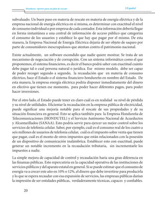 Honduras: Aportes para un plan de rescate Español 
20 
subvaluado. Un buen paso en materia de rescate en materia de energía eléctrica y de la 
empresa nacional de energía eléctrica en sí misma, es determinar con exactitud el nivel 
de consumo individual o por empresa de cada contador. Esta información debería llegar 
en forma instantánea a una central de información de acceso público que categoriza 
el consumo de los usuarios y establece lo que hay que pagar por el mismo. De esta 
manera, la Empresa Nacional de Energía Eléctrica dejaría de ser objeto de saqueo por 
parte de consumidores inescrupulosos que atentan contra el patrimonio nacional. 
Existe actualmente, un software escondido que nadie quiere mostrar. Se trata de un 
mecanismo de negociación y de corrupción. Con un sistema informático como el que 
proponemos, el sistema financieros, es decir el banco podrá saber con exactitud cuánto 
debe pagar tal o cual persona natural o jurídica. Ese mismo modelo, debe ser capaz 
de poder recoger segundo a segundo, la recaudación que en materia de consumo 
eléctrico, hace el Estado o el sistema financiero hondureño en nombre del Estado. De 
esta manera, la empresa energía eléctrica podría disponer inmediatamente del dinero 
en efectivo que tienen ese momento, para poder hacer diferentes pagos, para poder 
hacer inversiones. 
Por el otro lado, el Estado puede tener en claro cuál es en realidad su nivel de pérdida 
y su nivel de utilidades. Eficientar la recaudación en la empresa pública de electricidad, 
puede significar una mejoría notable para el rescate de sus propiedades y de su 
situación financiera en general. Esto se aplica también para la Empresa Hondureña de 
Telecomunicaciones (HONDUTEL) y el Servicio Autónomo Nacional de Acueductos 
y Alcantarillados (SANAA). Esto podría servir para ejercer un mejor control sobre los 
servicios de telefonía celular. Saber, por ejemplo, cuál es el consumo real de los cuatro a 
seis millones de usuarios de telefonía celular, cuál es el impuesto sobre venta que tienen 
que pagar, cuál es el monto de otros impuestos que están relacionados con la posesión 
de un dispositivo de comunicación inalámbrica. Establecer esto con exactitud, puede 
generar un notable incremento en la recaudación tributaria, sin incrementarle los 
impuestos a nadie. 
La simple mejora de capacidad de control y recaudación haría una gran diferencia en 
las finanzas públicas. Esto repercutiría en la capacidad operativa de las instituciones de 
servicios públicos y del aparato estatal en general. Si se puede estimar que el consumo de 
energía va a crecer este año en 10% o 12%, el dinero que debe invertirse para producirla 
y lo que se espera recaudar con esa expansión de servicios, las empresas públicas darían 
la impresión de ser entidades públicas, verdaderamente técnicas, capaces y confiables. 
 