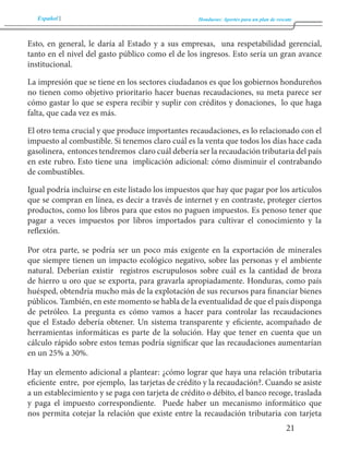 Español Honduras: Aportes para un plan de rescate 
21 
Esto, en general, le daría al Estado y a sus empresas, una respetabilidad gerencial, 
tanto en el nivel del gasto público como el de los ingresos. Esto sería un gran avance 
institucional. 
La impresión que se tiene en los sectores ciudadanos es que los gobiernos hondureños 
no tienen como objetivo prioritario hacer buenas recaudaciones, su meta parece ser 
cómo gastar lo que se espera recibir y suplir con créditos y donaciones, lo que haga 
falta, que cada vez es más. 
El otro tema crucial y que produce importantes recaudaciones, es lo relacionado con el 
impuesto al combustible. Si tenemos claro cuál es la venta que todos los días hace cada 
gasolinera, entonces tendremos claro cuál debería ser la recaudación tributaria del país 
en este rubro. Esto tiene una implicación adicional: cómo disminuir el contrabando 
de combustibles. 
Igual podría incluirse en este listado los impuestos que hay que pagar por los artículos 
que se compran en línea, es decir a través de internet y en contraste, proteger ciertos 
productos, como los libros para que estos no paguen impuestos. Es penoso tener que 
pagar a veces impuestos por libros importados para cultivar el conocimiento y la 
reflexión. 
Por otra parte, se podría ser un poco más exigente en la exportación de minerales 
que siempre tienen un impacto ecológico negativo, sobre las personas y el ambiente 
natural. Deberían existir registros escrupulosos sobre cuál es la cantidad de broza 
de hierro u oro que se exporta, para gravarla apropiadamente. Honduras, como país 
huésped, obtendría mucho más de la explotación de sus recursos para financiar bienes 
públicos. También, en este momento se habla de la eventualidad de que el país disponga 
de petróleo. La pregunta es cómo vamos a hacer para controlar las recaudaciones 
que el Estado debería obtener. Un sistema transparente y eficiente, acompañado de 
herramientas informáticas es parte de la solución. Hay que tener en cuenta que un 
cálculo rápido sobre estos temas podría significar que las recaudaciones aumentarían 
en un 25% a 30%. 
Hay un elemento adicional a plantear: ¿cómo lograr que haya una relación tributaria 
eficiente entre, por ejemplo, las tarjetas de crédito y la recaudación?. Cuando se asiste 
a un establecimiento y se paga con tarjeta de crédito o débito, el banco recoge, traslada 
y paga el impuesto correspondiente. Puede haber un mecanismo informático que 
nos permita cotejar la relación que existe entre la recaudación tributaria con tarjeta 
 