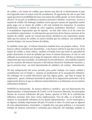 Honduras: Aportes para un plan de rescate Español 
22 
de crédito y sin tarjeta de crédito, para darnos una idea de si efectivamente el país 
está logrando tener el mayor nivel de recaudación. El argumento de esto es que todo 
aquel que tiene la posibilidad de tener una tarjeta de crédito puede no tener dinero en 
efectivo. Ya sea por un problema económico personal o familiar, la persona recurre a 
tarjetas de crédito. Sin embargo, también ocurre que por razones de seguridad, mucha 
gente paga con su tarjeta de crédito y ahí está incluido los impuestos. Si nosotros 
pudiéramos mejorar la calidad de estos registros, podríamos identificar evasores 
o recaudadores importantes que de repente, no han sido vistos en la ley como los 
recaudadores importantes. La información que proviene de los bancos emisores de las 
tarjetas de crédito puede ser crucial para poner claridad en este importante asunto, 
dado que las tarjetas de crédito, en menor medida que los celulares, son símbolos de 
nuestro tiempo y de nuevas fuentes de tributo. 
Es también cierto que el sistema financiero también hace sus propios cobros. Sí los 
bancos cobran comisión por desembolso, si los bancos cobran lo que dice la ley de la 
tarjeta de crédito, u otros cobros, también el Estado tiene que tener la capacidad de 
poder determinar el nivel de utilidad que tiene el sistema financiero, el cual no está 
reflejado necesariamente por el pago de impuesto sobre la renta. Allí hay un elemento 
importante que está vinculado, no solamente el costo del dinero, sino también al aporte 
que los usuarios del sistema bancario o del sistema financiero hondureño hacemos, y 
que le permite tener un nivel determinado de utilidad y de realizar directamente. 
No hay indisposición del sector privado, para poder trabajar con mayor calidad y 
coordinación con el Estado y mejorar el rendimiento de la recaudación tributaria. 
Sin embargo, no se puede desconocer que hay alguna gente, que bajo el ropaje de 
empresario, quiere continuar teniendo la opción de la negociación particular o de la 
negociación directa, lo que se reduciría sustancialmente o se eliminaría con un sistema 
informático moderno. 
FOSDEH ha demostrado, de manera objetiva y científica, que son básicamente dos 
departamentos, el departamento de Cortés y el de Francisco Morazán, las principales 
fuentes de recursos tributarios del país. Juntos, aportan el 95% de la contribución 
tributaria nacional. Esto tiene varias implicaciones. Una de ellas, es el desafío de 
mejorar la recaudación tributaria en los demás departamentos, en los municipios y 
en algunas ciudades importantes del país. El asunto es claro. Es cierto que en algunos 
de estos departamentos, municipios y ciudades hay una gran pobreza y es necesario 
trabajar de manera consistente y sostenida para reducirla. Sin embargo, también es 
 