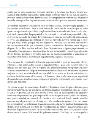 Español Honduras: Aportes para un plan de rescate 
23 
cierto que en estas zonas hay personas naturales y jurídicas que tienen bienes, que 
realizan importantes transaciones económicas sobre las cuales no se tienen registros 
precisos para hacerlas objeto de tributación. Esto exige el establecimiento de oficinas de 
recaudación regionales, departamentales y municipales, que funcionen eficientemente. 
Es también necesario actualizar el valor de estos activos, que por regla general, se 
encuentran subvaluados. Esta es una fuente de captación de recursos que no debe 
ignorarse o pasarse desapercibida y explorar ámbitos de recaudación. Es necesario saber 
cuál es el costo real de las propiedades. En realidad, el costo de una propiedad es hoy 
el precio de mercado. En el caso de Tegucigalpa, el costo de mercado está funcionando 
al revés. Una propiedad puede tener un costo de mercado mayor o menor que el costo 
real que pueda tener, porque hay una depresión. Muchas casas se están vendiendo a 
un precio menor de lo que realmente costaría construirlas. En otros casos, la gente 
dispone de un bien que fue valorado hace 50 o 60 años y siguen pagando con esa 
valoración. Hay, entonces, una necesidad de una actualización (catastro por ejemplo) 
de los bienes, públicos y privados, para que se pueda incrementar la capacidad de 
recaudación tributaria a nivel local, departamental, regional o nacional. 
Para mejorar la recaudación tributaria departamental y local es necesario ofrecer 
estímulos a las autoridades locales y departamentales para que realicen mejor su 
trabajo. No hay duda que se va a requerir una presencia técnica para poder actualizar 
activos y tener una idea del patrimonio que tiene cada localidad. También es necesario 
mejorar en cada municipalidad su capacidad de recaudar en forma más efectiva y 
eficiente los tributos que debe recoger. Si hacemos esto, tendremos mayor capacidad 
de recaudación a nivel nacional, porque, por ejemplo, el impuesto sobre ventas es de 
naturaleza nacional. 
Es necesario que las autoridades locales y departamentales tengan estímulos para 
participar activamente en esta tarea. Se deberían realizar estímulos al estilo de los que 
se dan a los puertos. En este caso, Puerto Cortés sería un buen ejemplo. Es necesario 
construir una propuesta en que una parte del recurso captado pueda quedar localmente, 
otra parte a nivel departamental y lo demás, a nivel nacional. En el caso de aquellas 
cosas en que el gobierno central haya invertido mucho más, como, en las carreteras, 
los aeropuertos y los sistemas de telecomunicaciones, la mayor parte de la recaudación 
debería ir al mismo. En otro tipo de recaudaciones, es posible que, para iniciar una 
discusión digamos que un 40% de las recaudaciones quede a nivel local, un 30% a nivel 
departamental y otro 30% a nivel del gobierno central. Este flujo de recursos podría 
 