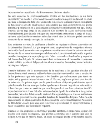 Honduras: Aportes para un plan de rescate Español 
24 
incrementar las capacidades del Estado en sus distintos niveles. 
En este contexto, la profesionalización técnica de las instituciones es un tema 
importante y en donde el sector académico debe realizar un aporte sustancial. Es obvio 
que para la reingeneria de la DEI tenga éxito es necesario la incorporación en su planta 
de funcionarios de alto nivel técnico, con salarios que sean competitivos. No puede 
continuar pensándose en la contratación de ingenieros informáticos por Lps. 15,000 
lempiras que se haga cargo de una división. Con este tipo de salario podrá contratarlo 
temporalmente, pero cuando le hagan una mejor oferta abandonará el cargo en el cual 
se siente subvalorado en términos salariales y en el peor de los casos podrá caer en la 
tentación de un manejo corrupto de su función. 
Para enfrentar este tipo de problemas y desafíos se requiere establecer convenios con 
la Universidad Nacional. Lo que empezó como un problema de reingenieria de una 
institución fiscal, se convierte en un problema académico nacional de orientación en la 
formación de recursos humanos para el desarrollo. Los centros de educación superior 
no deberían regirse por su propia agenda. Deben responder a los desafíos y urgencias 
del desarrollo del país. Si quieren contribuir activamente al desarrollo económico, 
social, político y cultural del país, deben alinearse con las demandas y requerimientos 
estratégicos del país. 
Cuando hablamos de la incorporación de la academia a los grandes desafíos del 
desarrollo nacional, estamos hablando de su contribución científica para la resolución 
de los problemas que nos aquejan y los desafíos que enfrentamos para tener un 
mejor país y generar mayor bienestar social. Esta es, según me parece, una función 
de doble vía. En primer lugar, que le permita educar el tipo de profesionales que el 
país demanda. En este caso particular, ayudarnos a formar ingenieros informáticos 
tributarios que conozcan su oficio, que no solo sapan decir que hacer, sino que también 
sepan hacerlo bien. Hace 50 años debimos haber ligado la academia a las grandes 
demandas y desafíos del desarrollo nacional. En segundo lugar, se trata de adelantarse 
con mirada prospectiva a los grandes desafíos de desarrollo del país. Advierto esta 
preocupación en algunos círculos de dirección de la Universidad Nacional Autonoma 
de Honduras UNAH, pero creo que es necesario profundizar en esta problemática y 
hacer los cambios que la situación requiere. 
Cuando se está dispuesto a emprender grandes cambios, es importante contar con 
aliados, con socios estratégicos, que puedan acompañar en el camino que uno ha 
elegido. Creo que en materia fiscal, un socio estratégico puede ser la Reserva Federal 
 