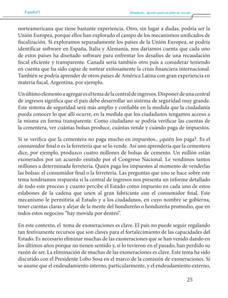 Español Honduras: Aportes para un plan de rescate 
25 
norteamericana que tiene bastante experiencia. Otro, sin lugar a dudas, podría ser la 
Unión Europea, porque ellos han explorado el campo de los mecanismos unificados de 
fiscalización. Si exploramos separadamente los países de la Unión Europea, se podría 
identificar software en España, Italia y Alemania, nos daríamos cuenta que cada uno 
de estos países ha diseñado software para enfrentar los desafíos de una recaudación 
fiscal eficiente y transparente. Canadá sería también otro país a considerar teniendo 
en cuenta que ha sido capaz de sortear exitosamente la crisis financiera internacional. 
También se podría aprender de otros países de América Latina con gran experiencia en 
materia fiscal, Argentina, por ejemplo. 
Un último elemento a agregar es el tema de la central de ingresos. Disponer de una central 
de ingresos significa que el país debe desarrollar un sistema de seguridad muy grande. 
Este sistema de seguridad será más amplio y confiable en la medida que la ciudadanía 
pueda conocer lo que allí ocurre, en la medida que los ciudadanos tengamos acceso a 
la misma en forma transparente. Como ciudadano se podría verificar las cuentas de 
la cementera, ver cuántas bolsas produce, cuántas vende y cuándo paga de impuestos. 
Si se verifica que la cementera no paga mucho en impuestos.. ¿quién los paga?. Es el 
consumidor final o es la ferretería que se lo vende. Así uno aprendería que la cementera 
dice, por ejemplo, produzco cuatro millones de bolsas de cemento. Un millón están 
exonerados por un acuerdo emitido por el Congreso Nacional. Le vendimos tantos 
millones a determinada ferretería. Quién paga los impuestos al momento de venderlas 
las bolsas: el consumidor final o la ferretería. Las preguntas que uno se hace sobre este 
tema tendríamos respuesta si la central de ingresos nos presenta un informe detallado 
de todo este proceso y cuanto percibe el Estado como impuesto en cada uno de estos 
eslabones de la cadena que unen al gran fabricante con el consumidor final. Este 
mecanismo le permitiría al Estado y a los ciudadanos, en cuyo nombre se gobierna, 
tener cuentas claras y alejar de la mente del hondureño o hondureña promedio, que en 
todos estos negocios “hay movida por dentro”. 
En este contexto, el tema de exoneraciones es clave. El país no puede seguir regalando 
tan festivamente recursos que son claves para el fortalecimiento de las capacidades del 
Estado. Es necesario eliminar muchas de las exoneraciones que se han venido dando en 
los últimos años porque no tienen sentido y, si lo tuvieron en el pasado, han perdido su 
razón de ser. La eliminación de muchas de las exoneraciones es clave. Este tema ha sido 
discutido con el Presidente Lobo Sosa en el marco de la comisión de exoneraciones. Sí 
se asume que el endeudamiento interno, particularmente, y el endeudamiento externo, 
 