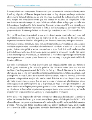 Honduras: Aportes para un plan de rescate Español 
26 
han crecido de una manera tan desmesurada que compromete seriamente los recursos 
fiscales y el gasto público de los próximos años, no hay ninguna duda que enfrentar 
el problema del endeudamiento es una prioridad nacional. La Administración Lobo 
Sosa aceptó una propuesta nuestra que está dentro del acuerdo de integración de la 
comisión exoneraciones que dice que del dinero adicional que se logre por recaudación 
tributaria por la aplicación de la nueva ley de exoneraciones, un 50% será para el pago 
de endeudamiento interno y externo y el resto, el otro 50% será para inversión y no para 
gasto corriente. En otras palabras, esa ley es algo muy importante. Es trascendente. 
Si el problema financiero actual, se encuentra fuertemente enraizado en el tema del 
endeudamiento, los acuerdos que se lograron en la Comisión de Exoneraciones, 
representan una vía de salida a la que hay que dar consideración y más pensamiento. 
Como es de sentido común, no basta con que tengamos buena recaudación. Es necesario 
que estos ingresos sean invertidos adecuadamente. Esto lleva al tema de la calidad del 
gasto y la inversión pública, lo que nos conduce al tema de definir cuáles deben ser las 
prioridades que debemos tener como país para guiar la acción del Estado. Sin haber 
definido este tipo de prioridades, un aumento en la recaudación pública puede ser hasta 
contraprudencente porque puede fomentar la corrupción y la apropiación indebida de 
fondos públicos. 
No solo es prioritario resolver el problema del endeudamiento, sino que también 
el del gasto corriente y la inversión pública. He discutido estas cosas en muchos 
ámbitos. Con los promotores de la Visión de País y el Plan de Nación se ha señalado 
claramente que si esta herramienta no tenía identificadas las partidas específicas en el 
Presupuesto Nacional, estas terminarían siendo un mero ejercicio retórico y desde el 
punto de vista práctico, un ejercicio medio estéril. Este fue un avance importante como 
ejercicio prospectivo, pero por bueno que sea una propuesta de planificación, si no 
está engarzada en el Presupuesto de la República, es poco lo que puede lograrse. Las 
cosas no ocurren solo porque se quiere que ocurran de cierta manera. Ocurren porque 
se planifican, se hacen las imputaciones presupuestarias correspondientes y se les da 
monitoreo y seguimiento para verificar si se consiguió lo propuesto. 
Sobre esto, se ha organizado un buen conjunto de ideas cuando llamamos la atención 
sobre las Señales de alarma que veíamos en el Presupuesto de la República de 2012. Allí 
observábamos con preocupación cómo año a año se ha venido reduciendo la inversión 
pública. Por eso, uno de los grandes desafíos de corto y mediano plazo, es el rescate 
de la inversión pública del país como inversión de desarrollo. Sobre este particular, hay 
 