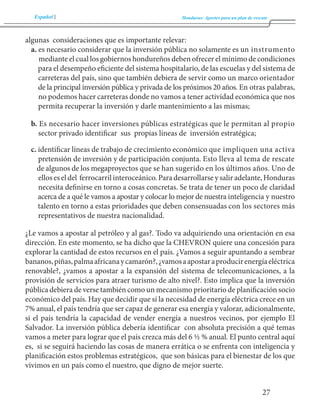 Español Honduras: Aportes para un plan de rescate 
27 
algunas consideraciones que es importante relevar: 
a. es necesario considerar que la inversión pública no solamente es un instrumento 
mediante el cual los gobiernos hondureños deben ofrecer el mínimo de condiciones 
para el desempeño eficiente del sistema hospitalario, de las escuelas y del sistema de 
carreteras del país, sino que también debiera de servir como un marco orientador 
de la principal inversión pública y privada de los próximos 20 años. En otras palabras, 
no podemos hacer carreteras donde no vamos a tener actividad económica que nos 
permita recuperar la inversión y darle mantenimiento a las mismas; 
b. Es necesario hacer inversiones públicas estratégicas que le permitan al propio 
sector privado identificar sus propias líneas de inversión estratégica; 
c. identificar líneas de trabajo de crecimiento económico que impliquen una activa 
pretensión de inversión y de participación conjunta. Esto lleva al tema de rescate 
de algunos de los megaproyectos que se han sugerido en los últimos años. Uno de 
ellos es el del ferrocarril interoceánico. Para desarrollarse y salir adelante, Honduras 
necesita definirse en torno a cosas concretas. Se trata de tener un poco de claridad 
acerca de a qué le vamos a apostar y colocar lo mejor de nuestra inteligencia y nuestro 
talento en torno a estas prioridades que deben consensuadas con los sectores más 
representativos de nuestra nacionalidad. 
¿Le vamos a apostar al petróleo y al gas?. Todo va adquiriendo una orientación en esa 
dirección. En este momento, se ha dicho que la CHEVRON quiere una concesión para 
explorar la cantidad de estos recursos en el país. ¿Vamos a seguir apuntando a sembrar 
bananos, piñas, palma africana y camarón?, ¿vamos a apostar a producir energía eléctrica 
renovable?, ¿vamos a apostar a la expansión del sistema de telecomunicaciones, a la 
provisión de servicios para atraer turismo de alto nivel?. Esto implica que la inversión 
pública debiera de verse también como un mecanismo prioritario de planificación socio 
económico del país. Hay que decidir que sí la necesidad de energía eléctrica crece en un 
7% anual, el país tendría que ser capaz de generar esa energía y valorar, adicionalmente, 
si el país tendría la capacidad de vender energía a nuestros vecinos, por ejemplo El 
Salvador. La inversión pública debería identificar con absoluta precisión a qué temas 
vamos a meter para lograr que el país crezca más del 6 ½ % anual. El punto central aquí 
es, si se seguirá haciendo las cosas de manera errática o se enfrenta con inteligencia y 
planificación estos problemas estratégicos, que son básicas para el bienestar de los que 
vivimos en un país como el nuestro, que digno de mejor suerte. 
 