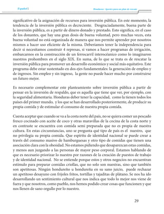 Español Honduras: Aportes para un plan de rescate 
29 
significativo de la asignación de recursos para inversión pública. En este momento, la 
tendencia de la inversión pública es decreciente. Desgraciadamente, buena parte de 
la inversión pública, es a partir de dinero donado y prestado. Esto significa, en el caso 
de los donantes, que hay una gran dosis de buena voluntad, pero muchas veces, esta 
buena voluntad no está organizada de manera que nos permite aprender por nosotros 
mismos a hacer uso eficiente de la misma. Deberíamos tener la independencia para 
decir si necesitamos construir 4 represas, si vamos a hacer programas de irrigación, 
embarcarnos en la construcción de un ferrocarril interocéanico como lo imaginaron 
nuestros prohombres en el siglo XIX. En suma, de lo que se trata es de rescatar la 
inversión pública para promover un desarrollo económico y social más equitativo. Este 
programa debe estar sustentado en dos ejes fundamentales: la generación de empleo y 
de ingresos. Sin empleo y sin ingreso, la gente no puede hacer mucho por construirse 
un futuro mejor. 
Es necesario complementar este planteamiento sobre inversión pública a partir de 
pensar en la inversión de respaldo, que es aquella que tiene que ver, por ejemplo, con 
la seguridad alimentaria. Honduras deber tener la capacidad, como la tienen todos los 
países del primer mundo, y los que se han desarrollado posteriormente, de producir su 
propia comida y de estimular el consumo de nuestra propia comida. 
Cuesta aceptar que cuando se va a la costa norte del país, no se quiera comer un pescado 
fresco cocinado con aceite de coco y otras maravillas de la cocina de la costa norte y 
en contraste se encuentra con comida semi preparada que no es propia de nuestra 
cultura. En estas circunstancias, uno se pregunta qué tipo de país es el nuestro, que 
no privilegia su propia comida. Que espíritu de identidad nacional se puede crear a 
través del consumo masivo de hamburguesas y otro tipo de comidas que tienen una 
asociación clara con la obesidad. No estamos pidiendo que desaparezcan estas comidas, 
y menos aun juzgando a las personas de mayor peso corporal. Estamos hablando de 
que es necesario priorizar lo nuestro por razones de la creación de puestos de trabajo 
y de identidad nacional. No se entiende porque estos y otros negocios no encuentran 
estímulo para preparar comidas criollas, que no solo son nuestras, sino que también 
son apetitosas. Ningún hondureño u hondureña en su sano juicio, puede rechazar 
un apetitoso desayuno con frijoles fritos, tortillas y tajaditas de plátano. Se nos ha ido 
desarrollando un sentimiento cultural que nos indica que todo lo mejor nos viene de 
fuera y que nosotros, como pueblo, nos hemos podido crear cosas que funcionen y que 
nos llenen de sano orgullo por lo nuestro. 
 