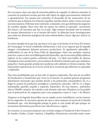 Honduras: Aportes para un plan de rescate Español 
30 
Por eso parece clave este tipo de inversión pública de respaldo. Se debería estimular el 
consumo de productos locales que han sido objeto de algún procesamiento industrial 
o agroindustrial. Eso pasaría por estimular el desarrollo de los restaurantes de las 
carreteras que se dedican a la venta de rosquillas, tamales, elotes, atoles y otras cosas que 
son muy nuestras. Deberían tener estímulos semejantes a los que disfrutan los negocios 
de comidas rápidas. Hace unos días mi esposa me refería al especular incremento 
del cáncer y de leucemia que hay en el país. Algo estamos haciendo mal en materia 
de nuestra alimentación y en el manejo del estrés. Se deberían hacer investigaciones 
para aislar los elementos patógenos de estas enfermedades y hacer algo por reducir su 
incidencia. 
Un claro ejemplo de lo que hay que hacer es lo que se ha hecho en la Finca El Carmen 
de Comayagua. Se inició vendiendo chicharrones y hoy es un negocio que ha logrado 
integrar verticalmente distintos procesos productivos. Es igualmente admirable y 
emblemático el caso de la Finca Delia de Siguatepque. Estos son ejemplos, mejores 
prácticas, como se dice en la bibliografía del desarrollo, que la inversión pública debería 
replicar en los cuatros puntos cardinales del país. Lo ideal sería hablar de alianzas 
estratégicas entre productores y procesadores de distintos tamaños para que medianos, 
pequeños y hasta grandes productores pudieran salir adelante en forma conjunta. Hay 
importantes experiencias en el sector social de la economía que deberían ser apoyadas 
y replicadas. 
Hay otras posibilidades que no han sido ni siquiera exploradas. Hay más de un millón 
de hondureños y hondureñas que viven en el exterior. Se podrían generar programas 
alimentarios mensuales que puedan decirle a los potenciales consumidores: les va a 
llegar la canasta de productos nostálgicos o productos catrachos. Allí les va a llegar, 
mantequilla, quesillo, cuajada y requesón. Espérenlos. De esta manera, podríamos 
ubicar 100,000 canastas de comida o más durante cada mes. Honduras no ha podido 
usar el potencial de los migrantes para crear programas como el 3 por 1 de México. 
Tampoco se ha logrado desarrollar con un amplio sector inmobiliario con las remesas 
de los migrantes. Es necesario apostar de estas u otras maneras al rescate de la familia 
hondureña que está desintegrada porque la gente se está yendo del país porque no 
encuentran alternativas para llevar una vida decorosa y segura. 
En resumen, es necesario proponer una revisión íntegra al Tratado de Libre Comercio 
de Estados Unidos, Centro América y República Dominicana conocido mejor como 
 