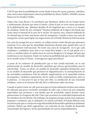 Español Honduras: Aportes para un plan de rescate 
31 
CAFTA que abra la posibilidad de revisar desde el tema de cuotas, patentes, subsidios, 
entre otros temas importantes, hasta la posibilidad de ubicar 50,000 o 250,000 canastas 
básicas en los Estados Unidos. 
Todas estas cosas llevan a la conclusión que Honduras adolece de un Estado fuerte 
y relativamente eficiente que tome el timón y dirija el país en estos mares procelosos 
de la globalización que plantean desafíos de tal magnitud que a veces se es incapaz 
de visualizar. Dicho de otra coloquial “Estamos hablando de la figura del Estado que 
actúa como el timonel de la nave de la nación. En nuestro caso, estamos hablando de 
un timonel que no tiene una buena carta de navegación. Cuando se hace una carta de 
navegación, se hace para lograr una negociación con el Fondo Monetario Internacional. 
Esa carta de navegación no es nuestra, no refleja nuestra visión del país que queremos 
construir. Es la carta que las autoridades financieras diseñan para quedar bien con el 
Fondo Monetario Internacional. No existe una carta de navegación en la que cada 
ciudadano y ciudadana tiene ante sí un cristal bien limpio y en el cual puede ver a 
corto y a mediano plazo el rumbo hacia el cual nos dirigimos y la imagen del país que 
tendremos en ese momento. Puede ver incluso la posibilidad de que la nave del Estado 
no se estrelle como el Titanic, al navegar por aguas procelosas”. 
A pesar de los esfuerzos de planificación que se han venido haciendo, no se está 
promoviendo un modelo de desarrollo capitalista que ofrezca oportunidades para la 
colectividad. Existe, en efecto, un modelo de desarrollo capitalista hondureño, pero 
es un modelo de desarrollo que promueve la oligopolización y la monopolización de 
las actividades económicas. Esto ha influido negativamente en la capacidad creativa 
de pequeños y medianos empresarios, de los cuales se habla continuamente, pero en 
la práctica, es muy poco lo que se hace por ellos. La satisfacción de una necesidad 
cotidiana, como es el consumo del café, lleva a reflexiones sobre este tema. 
Cuando se quiere tomar un café, pareciera que en el país solamente existiera una cadena 
de cafeterías que posee excelentes variedades de café y que es brazo de una compañía 
exportadora que pertenece a una familia que ha acumulado capital durante varias 
generaciones en el negocio del café. Claro, que reconozco la creatividad empresarial de 
los miembros de esta familia. Sin embargo, me pregunto porque no hay otras empresas, 
pequeñas o medianas, que se dediquen a la misma actividad. El Estado debería crear 
incentivos para que se corrija este sesgo del modelo de desarrollo capitalista actualmente 
existente. Habría que darle seguimiento a la evolución de este modelo de desarrollo 
concentrador del ingreso y de las oportunidades de nuevos emprendimientos. 
 