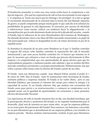 Honduras: Aportes para un plan de rescate Español 
32 
El hondureño promedio ve como una cosa cuesta arriba hacer la competencia a este 
tipo de negocios. ¿Por qué las cooperativas de café no han incursionado en este negocio 
y se empeñan en forjar una marca que los distinga y los prestigie?. Si a esto se agrega 
el crecimiento desmesurado de la extorsión bajo la forma del mal llamado impuesto 
de guerra, se puede comprender porque mucha gente ve que cada día se le esfuman las 
posibilidades de ganarse la vida dignamente. Es necesario, por razones de identidad 
y sobrevivencia como nación, reducir esa tendencia hacia la oligopolización y la 
monopolización que ha sido dominante desde inicios de la década del noventa, cuando 
el Estado, bajo la influencia de los aires liberalizadores del Consenso de Washington, 
fue dejando decisiones claves a las ideas del libre mercando renunciando a su papel de 
ente preocupado por reducir la desigualdad social y de tomar decisiones en pro de la 
equidad social. 
Es dramática la situación de un país como Honduras en el que 11 familias controlan 
el negocio del azúcar, ocho familias controlen la exportación del café al mercado 
internacional y que unas pocas familias controlen los 14 bancos que tenemos en el 
país. Es necesario que volvamos a tener un Estado que procure efectivamente la libre 
empresa y la competitividad, que cree oportunidades de apoyo efectivo para que los 
emprendedores pequeños y medianos puedan salir adelante y que en nombre del libre 
mercado contribuya activamente a su propia automutilación. Definitivamente, hay que 
volver a pensar sobre temas como la reforma del Estado a partir de sus roles. 
El Estado tenía seis Ministerios cuando Juan Manuel Gálvez asumió el poder el 1 
de enero de 1949. Hoy el Estado, tiene 92 instituciones entre Secretarías de Estado, 
institutos públicos y empresas estatales. El Estado se ha vuelto obeso, pero es una 
obesidad diabética, que aumenta el volumen del cuerpo pero reduce la energía y la 
capacidad de acción. Es un Estado enfermo. Hay que analizar este crecimiento del 
Estado como paso previo a su reestructuración y a restaurar su compromiso con la 
equidad social, con la igualdad de oportunidades sin exclusiones y como promotor 
efectivo del desarrollo Nacional. 
Las experiencias de todo el mundo muestran hoy en día, con claridad meridiana, que 
la participación efectiva y promotora del Estado, es un requisito fundamental para el 
desarrollo. ¿Qué será de nosotros en unos veinte años, en que las empresas públicas, 
ya no serán parte del patrimonio del Estado? Para entonces, nos habremos convertido 
en un país laboratorio que se desembarazó de sus empresas públicas y las trasladó a la 
empresa privada. Muchos analistas internacionales vendrán al país para felicitarnos 
 
