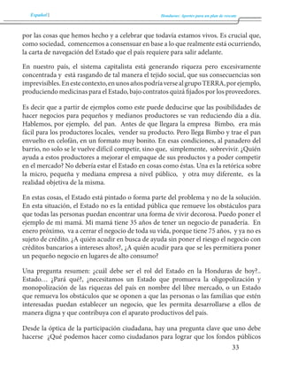 Español Honduras: Aportes para un plan de rescate 
33 
por las cosas que hemos hecho y a celebrar que todavía estamos vivos. Es crucial que, 
como sociedad, comencemos a consensuar en base a lo que realmente está ocurriendo, 
la carta de navegación del Estado que el país requiere para salir adelante. 
En nuestro país, el sistema capitalista está generando riqueza pero excesivamente 
concentrada y está rasgando de tal manera el tejido social, que sus consecuencias son 
imprevisibles. En este contexto, en unos años podría verse al grupo TERRA, por ejemplo, 
produciendo medicinas para el Estado, bajo contratos quizá fijados por los proveedores. 
Es decir que a partir de ejemplos como este puede deducirse que las posibilidades de 
hacer negocios para pequeños y medianos productores se van reduciendo día a día. 
Hablemos, por ejemplo, del pan. Antes de que llegara la empresa Bimbo, era más 
fácil para los productores locales, vender su producto. Pero llega Bimbo y trae el pan 
envuelto en celofán, en un formato muy bonito. En esas condiciones, al panadero del 
barrio, no solo se le vuelve difícil competir, sino que, simplemente, sobrevivir. ¿Quién 
ayuda a estos productores a mejorar el empaque de sus productos y a poder competir 
en el mercado? No debería estar el Estado en cosas como éstas. Una es la retórica sobre 
la micro, pequeña y mediana empresa a nivel público, y otra muy diferente, es la 
realidad objetiva de la misma. 
En estas cosas, el Estado está pintado o forma parte del problema y no de la solución. 
En esta situación, el Estado no es la entidad pública que remueve los obstáculos para 
que todas las personas puedan encontrar una forma de vivir decorosa. Puedo poner el 
ejemplo de mi mamá. Mi mamá tiene 35 años de tener un negocio de panadería. En 
enero próximo, va a cerrar el negocio de toda su vida, porque tiene 75 años, y ya no es 
sujeto de crédito. ¿A quién acudir en busca de ayuda sin poner el riesgo el negocio con 
créditos bancarios a intereses altos?, ¿A quién acudir para que se les permitiera poner 
un pequeño negocio en lugares de alto consumo? 
Una pregunta resumen: ¿cuál debe ser el rol del Estado en la Honduras de hoy?.. 
Estado… ¿Pará qué?, ¿necesitamos un Estado que promueva la oligopolización y 
monopolización de las riquezas del país en nombre del libre mercado, o un Estado 
que remueva los obstáculos que se oponen a que las personas o las familias que estén 
interesadas puedan establecer un negocio, que les permita desarrollarse a ellos de 
manera digna y que contribuya con el aparato productivos del país. 
Desde la óptica de la participación ciudadana, hay una pregunta clave que uno debe 
hacerse ¿Qué podemos hacer como ciudadanos para lograr que los fondos públicos 
 
