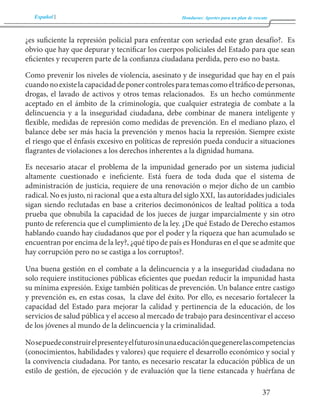 Español Honduras: Aportes para un plan de rescate 
37 
¿es suficiente la represión policial para enfrentar con seriedad este gran desafío?. Es 
obvio que hay que depurar y tecnificar los cuerpos policiales del Estado para que sean 
eficientes y recuperen parte de la confianza ciudadana perdida, pero eso no basta. 
Como prevenir los niveles de violencia, asesinato y de inseguridad que hay en el país 
cuando no existe la capacidad de poner controles para temas como el tráfico de personas, 
drogas, el lavado de activos y otros temas relacionados. Es un hecho comúnmente 
aceptado en el ámbito de la criminología, que cualquier estrategia de combate a la 
delincuencia y a la inseguridad ciudadana, debe combinar de manera inteligente y 
flexible, medidas de represión como medidas de prevención. En el mediano plazo, el 
balance debe ser más hacia la prevención y menos hacia la represión. Siempre existe 
el riesgo que el énfasis excesivo en políticas de represión pueda conducir a situaciones 
flagrantes de violaciones a los derechos inherentes a la dignidad humana. 
Es necesario atacar el problema de la impunidad generado por un sistema judicial 
altamente cuestionado e ineficiente. Está fuera de toda duda que el sistema de 
administración de justicia, requiere de una renovación o mejor dicho de un cambio 
radical. No es justo, ni racional que a esta altura del siglo XXI, las autoridades judiciales 
sigan siendo reclutadas en base a criterios decimonónicos de lealtad política a toda 
prueba que obnubila la capacidad de los jueces de juzgar imparcialmente y sin otro 
punto de referencia que el cumplimiento de la ley. ¿De qué Estado de Derecho estamos 
hablando cuando hay ciudadanos que por el poder y la riqueza que han acumulado se 
encuentran por encima de la ley?, ¿qué tipo de país es Honduras en el que se admite que 
hay corrupción pero no se castiga a los corruptos?. 
Una buena gestión en el combate a la delincuencia y a la inseguridad ciudadana no 
solo requiere instituciones públicas eficientes que puedan reducir la impunidad hasta 
su mínima expresión. Exige también políticas de prevención. Un balance entre castigo 
y prevención es, en estas cosas, la clave del éxito. Por ello, es necesario fortalecer la 
capacidad del Estado para mejorar la calidad y pertinencia de la educación, de los 
servicios de salud pública y el acceso al mercado de trabajo para desincentivar el acceso 
de los jóvenes al mundo de la delincuencia y la criminalidad. 
No se puede construir el presente y el futuro sin una educación que genere las competencias 
(conocimientos, habilidades y valores) que requiere el desarrollo económico y social y 
la convivencia ciudadana. Por tanto, es necesario rescatar la educación pública de un 
estilo de gestión, de ejecución y de evaluación que la tiene estancada y huérfana de 
 
