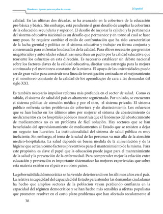 Honduras: Aportes para un plan de rescate Español 
38 
calidad. En las últimas dos décadas, se ha avanzado en la cobertura de la educación 
pre-básica y básica. Sin embargo, está pendiente el gran desafío de ampliar la cobertura 
de la educación secundaria y superior. El desafío de mejorar la calidad y la pertinencia 
del sistema educativo nacional es un desafío que permanece y en torno al cual se hace 
muy poco. Se requiere cambiar el estilo de confrontación que ha sido característico 
de la lucha gremial y política en el sistema educativo y trabajar en forma conjunta y 
consensuada para enfrentar los desafíos de la calidad. Para ello es necesario que gremios 
magisteriales y autoridades educativas suscriban un pacto por la calidad educativa que 
reoriente los esfuerzos en esta dirección. Es necesario establecer un debate nacional 
sobre los factores claves de la calidad educativa, diseñar una estrategia para la mejora 
continuada y el monitoreo constante de la misma. El apoyo de las universidades puede 
ser de gran valor para construir una línea de investigación centrada en el mejoramiento 
y el monitoreo constante de la calidad de los aprendizajes de cara a las demandas del 
siglo XXI. 
Es también necesario impulsar reforma más profunda en el sector de salud. Como es 
sabido, el sistema de salud del país es altamente segmentado. Por un lado, se encuentra 
el sistema público de atención médica y por el otro, el sistema privado. El sistema 
público enfrenta serios problemas de cobertura y de abastecimiento. Los esfuerzos 
que se han hecho en los últimos años por mejorar el sistema de abastecimiento de 
medicamentos en los hospitales públicos muestran que el fenómeno del abastecimiento 
de medicamentos no es un problema de fácil solución. Hay sectores que se han 
beneficiado del aprovisionamiento de medicamentos al Estado que se resisten a dejar 
un negocio tan lucrativo. La institucionalidad del sistema de salud pública es muy 
ineficiente. Sin embargo, el tema de la salud de las personas va más allá de la atención 
medico-hospitalaria. La salud depende en buena medida de la alimentación y de la 
higiene que actúan como factores preventivos para el mantenimiento de la misma. Para 
este propósito, es clave el papel que la educación puede jugar para el mantenimiento 
de la salud y la prevención de la enfermedad. Para comprender mejor la relación entre 
educación y prevención es importante sistematizar las mejores experiencias que sobre 
esta materia existen en el país o en otros países. 
La gobernabilidad democrática se ha venido deteriorando en los últimos años en el país. 
La relativa incapacidad del capacidad del Estado para atender las demandas ciudadanas 
ha hecho que amplios sectores de la población vayan perdiendo confianza en la 
capacidad del régimen democrático y se han hecho más sensibles a ofertas populistas 
que prometen resolver en el corto plazo problemas que han afectado secularmente al 
 