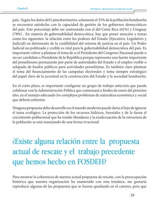 Español Honduras: Aportes para un plan de rescate 
39 
país. Según los datos del Latinobarómetro, solamente el 35% de la población hondureña 
se encuentra satisfecho con la capacidad de gestión de los gobiernos democráticos 
del país. Este porcentaje debe ser contrastado con el del Costa Rica (61%) y Uruguay 
(78%) . En materia de gobernabilidad democrática, hay que poner atención a temas 
como los siguientes: la relación entre los poderes del Estado (Ejecutivo, Legislativo y 
Judicial) en detrimento de la credibilidad del sistema de justicia en el país. Un Poder 
Judicial no politizado y creíble es vital para la gobernabilidad democrática del país. Es 
importante volver a plantear el tema de si el Presidente del Congreso Nacional puede o 
no ser candidato a Presidente de la República porque representa una fuente importante 
del proselitismo permanente por parte de autoridades del Estado y el empleo visible o 
solapado de fondos públicos para actividades proselitistas. Es también clave plantear 
el tema del financiamiento de las campañas electorales y tema siempre estratégico 
del papel clave de la juventud en la construcción del Estado y la sociedad hondureña. 
En el corto plazo, es importante configurar un grupo de trabajo anticrisis que pueda 
colaborar con la Administración Pública que comenzará a finales de enero del próximo 
año, en el manejo adecuado los complejos problemas de naturaleza económica y social 
que deberá enfrentar. 
Ninguna propuesta debe desarrollo en el mundo moderno puede darse el lujo de ignorar 
el tema ecológico. La protección de los recursos hídricos, forestales y de la fauna el 
crecimiento poblacional que ha tenido Honduras y la readecuación de la estructura de 
la población se está manejando de una forma irracional. 
¿Existe alguna relación entre la propuesta 
actual de rescate y el trabajo precedente 
que hemos hecho en FOSDEH? 
Para mostrar la coherencia de nuestra actual propuesta de rescate, con la preocupación 
histórica que nuestra organización ha mantenido con esta temática, me gustaría 
reproducir algunas de las propuestas que se fueron quedando en el camino, pero que 
 
