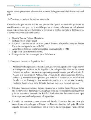 Honduras: Aportes para un plan de rescate Español 
40 
siguen siendo pertinentes a los desafíos actuales de la gobernabilidad democrática del 
país: 
1. Propuesta en materia de política monetaria 
Considerando que en esta área se han presentado algunas acciones del gobierno, se 
considera oportuno que, en la medida que las presiones inflacionarias y de diverso 
orden lo permitan, hay que flexibilizar y potenciar la política monetaria de Honduras, 
a través de acciones concretas como: 
• Bajar la Tasa de Política Monetaria. 
• Reducción del Encaje Legal. 
• Priorizar la utilización de recursos para el fomento a la producción y establecer 
líneas de contingencia para el BCH. 
• Acuerdos sostenibles con la Comunidad Internacional y el FMI. 
• Regulación del sistema financiero. 
• Renegociación de carteras por parte de la banca. 
2. Propuestas en materia de política fiscal 
• Modificar todo el proceso de planificación, elaboración, aprobación y seguimiento 
al Presupuesto General de la República. Es indispensable eliminar la norma 
del secreto, incluso cuando sea amparado paradójicamente por el Instituto de 
Acceso a la Información Pública. Hay evidencia de graves carencias técnicas, 
políticas y humanas en este proceso que inducen al manejo de los recursos del 
Estado, con un diseño y un funcionamiento proclive a la corrupción. Esto exige 
modificar la estructura fiscal del país, tanto de ingresos, como de egresos. 
• Eliminar las exoneraciones fiscales y promover la justicia fiscal. Eliminar todas 
las exoneraciones de impuestos, exceptuando las de orden diplomático recíproco 
y las de naturaleza humanitaria. Resaltar la eliminación de exoneraciones que 
tienen que ver con los diputados y los gremios. 
• Revisión de contratos y concesiones del Estado. Examinar los contratos y/o 
concesiones otorgadas por el Estado en diferentes ámbitos del país. Mención 
especial merecen los relacionados con la compra de energía, pagos y concesiones 
 