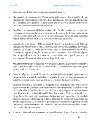Español Honduras: Aportes para un plan de rescate 
41 
a las empresas de telefonía celular, empresas mineras, etc. 
• Elaboración de Presupuestos Plurianuales coherentes. Formulación de un 
Presupuesto Plurianual, para un período de quince años, con amplia participación 
de la sociedad civil, gremios, la Iglesia, las universidades y demás instituciones 
que puedan contribuir con dicho esfuerzo. 
• Equilibrar las responsabilidades sociales del Estado. Iniciar un proceso de 
reconversión presupuestaria, a la inversa de lo que se ha hecho hasta ahora, 
incrementando significativamente los montos de inversión pública. Paralelamente, 
maximizar los niveles de eficacia y eficiencia de dicha inversión. 
• Presupuesto Anti crisis – 2014 en adelante. Poner en marcha para el 2014 un 
Presupuesto Anticrisis en el cual la inversión pública, especialmente en carreteras, 
caminos de acceso a zonas productivas, riego y financiamiento productivo, 
contribuyan a generar empleo masivo, usando materiales disponibles en el país. 
Por ejemplo, el construir carreteras con concreto hidráulico, puede potenciar el 
uso intensivo de mano de obra y menor fuga de divisas 
• Mayor trasparencia en la ejecución presupuestaria. Habría que revisar la normativa 
para la gestión y ejecución de las obras públicas, acelerando su ejecución, pero 
garantizando la transparencia. 
• Contener el gasto corriente. Resistir las presiones al aumento del gasto corriente 
especialmente a nivel de subsidios y salarios, lo que no implica pérdida de 
derechos sociales, sino consolidación de los mismos de manera integral. 
• Eliminar las planillas fantasmas. Como parte de las medidas que pueden contener 
el gasto corriente, conviene continuar con verdadera intensidad la identificación 
de las planillas reales de la Secretaría de Educación y Seguridad, agregando de 
inmediato a la Secretaría de Obras Públicas Transporte y Vivienda y Salud, entre 
otras. Encontrar miles de “empleados fantasmas” en Educación y Seguridad, 
permite impulsar la limpieza de todas la planillas del Gobierno alcanzando un 
ahorro significativo. Esto implica la posibilidad de disminuir la presión salarial 
deshonesta, así como otras expectativas fiscales y de eficiencia muy bien vistas a 
nivel nacional e internacional. 
• Aumentar los niveles de inversión en capital humano. Especialmente a nivel de 
 