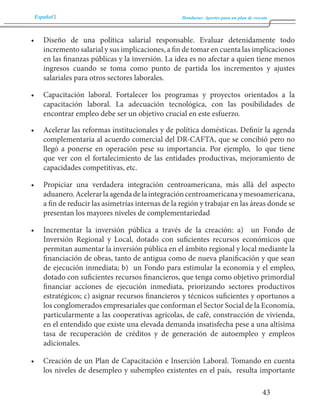 Español Honduras: Aportes para un plan de rescate 
43 
• Diseño de una política salarial responsable. Evaluar detenidamente todo 
incremento salarial y sus implicaciones, a fin de tomar en cuenta las implicaciones 
en las finanzas públicas y la inversión. La idea es no afectar a quien tiene menos 
ingresos cuando se toma como punto de partida los incrementos y ajustes 
salariales para otros sectores laborales. 
• Capacitación laboral. Fortalecer los programas y proyectos orientados a la 
capacitación laboral. La adecuación tecnológica, con las posibilidades de 
encontrar empleo debe ser un objetivo crucial en este esfuerzo. 
• Acelerar las reformas institucionales y de política domésticas. Definir la agenda 
complementaria al acuerdo comercial del DR-CAFTA, que se concibió pero no 
llegó a ponerse en operación pese su importancia. Por ejemplo, lo que tiene 
que ver con el fortalecimiento de las entidades productivas, mejoramiento de 
capacidades competitivas, etc. 
• Propiciar una verdadera integración centroamericana, más allá del aspecto 
aduanero. Acelerar la agenda de la integración centroamericana y mesoamericana, 
a fin de reducir las asimetrías internas de la región y trabajar en las áreas donde se 
presentan los mayores niveles de complementariedad 
• Incrementar la inversión pública a través de la creación: a) un Fondo de 
Inversión Regional y Local, dotado con suficientes recursos económicos que 
permitan aumentar la inversión pública en el ámbito regional y local mediante la 
financiación de obras, tanto de antigua como de nueva planificación y que sean 
de ejecución inmediata; b) un Fondo para estimular la economía y el empleo, 
dotado con suficientes recursos financieros, que tenga como objetivo primordial 
financiar acciones de ejecución inmediata, priorizando sectores productivos 
estratégicos; c) asignar recursos financieros y técnicos suficientes y oportunos a 
los conglomerados empresariales que conforman el Sector Social de la Economía, 
particularmente a las cooperativas agrícolas, de café, construcción de vivienda, 
en el entendido que existe una elevada demanda insatisfecha pese a una altísima 
tasa de recuperación de créditos y de generación de autoempleo y empleos 
adicionales. 
• Creación de un Plan de Capacitación e Inserción Laboral. Tomando en cuenta 
los niveles de desempleo y subempleo existentes en el país, resulta importante 
 