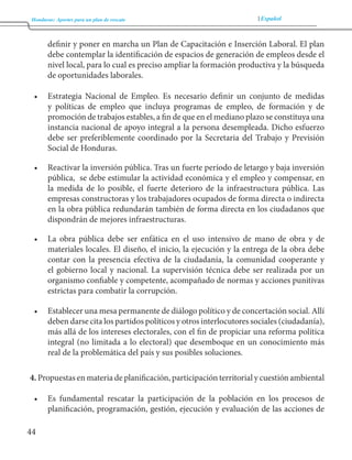 Honduras: Aportes para un plan de rescate Español 
44 
definir y poner en marcha un Plan de Capacitación e Inserción Laboral. El plan 
debe contemplar la identificación de espacios de generación de empleos desde el 
nivel local, para lo cual es preciso ampliar la formación productiva y la búsqueda 
de oportunidades laborales. 
• Estrategia Nacional de Empleo. Es necesario definir un conjunto de medidas 
y políticas de empleo que incluya programas de empleo, de formación y de 
promoción de trabajos estables, a fin de que en el mediano plazo se constituya una 
instancia nacional de apoyo integral a la persona desempleada. Dicho esfuerzo 
debe ser preferiblemente coordinado por la Secretaria del Trabajo y Previsión 
Social de Honduras. 
• Reactivar la inversión pública. Tras un fuerte período de letargo y baja inversión 
pública, se debe estimular la actividad económica y el empleo y compensar, en 
la medida de lo posible, el fuerte deterioro de la infraestructura pública. Las 
empresas constructoras y los trabajadores ocupados de forma directa o indirecta 
en la obra pública redundarán también de forma directa en los ciudadanos que 
dispondrán de mejores infraestructuras. 
• La obra pública debe ser enfática en el uso intensivo de mano de obra y de 
materiales locales. El diseño, el inicio, la ejecución y la entrega de la obra debe 
contar con la presencia efectiva de la ciudadanía, la comunidad cooperante y 
el gobierno local y nacional. La supervisión técnica debe ser realizada por un 
organismo confiable y competente, acompañado de normas y acciones punitivas 
estrictas para combatir la corrupción. 
• Establecer una mesa permanente de diálogo político y de concertación social. Allí 
deben darse cita los partidos políticos y otros interlocutores sociales (ciudadanía), 
más allá de los intereses electorales, con el fin de propiciar una reforma política 
integral (no limitada a lo electoral) que desemboque en un conocimiento más 
real de la problemática del país y sus posibles soluciones. 
4. Propuestas en materia de planificación, participación territorial y cuestión ambiental 
• Es fundamental rescatar la participación de la población en los procesos de 
planificación, programación, gestión, ejecución y evaluación de las acciones de 
 