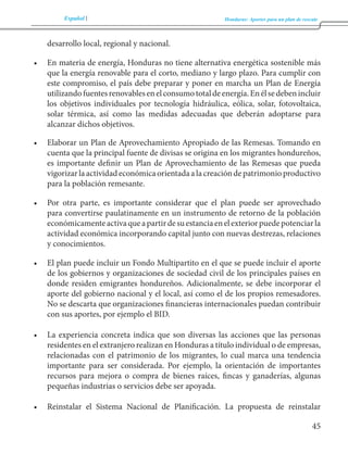 Español Honduras: Aportes para un plan de rescate 
45 
desarrollo local, regional y nacional. 
• En materia de energía, Honduras no tiene alternativa energética sostenible más 
que la energía renovable para el corto, mediano y largo plazo. Para cumplir con 
este compromiso, el país debe preparar y poner en marcha un Plan de Energía 
utilizando fuentes renovables en el consumo total de energía. En él se deben incluir 
los objetivos individuales por tecnología hidráulica, eólica, solar, fotovoltaica, 
solar térmica, así como las medidas adecuadas que deberán adoptarse para 
alcanzar dichos objetivos. 
• Elaborar un Plan de Aprovechamiento Apropiado de las Remesas. Tomando en 
cuenta que la principal fuente de divisas se origina en los migrantes hondureños, 
es importante definir un Plan de Aprovechamiento de las Remesas que pueda 
vigorizar la actividad económica orientada a la creación de patrimonio productivo 
para la población remesante. 
• Por otra parte, es importante considerar que el plan puede ser aprovechado 
para convertirse paulatinamente en un instrumento de retorno de la población 
económicamente activa que a partir de su estancia en el exterior puede potenciar la 
actividad económica incorporando capital junto con nuevas destrezas, relaciones 
y conocimientos. 
• El plan puede incluir un Fondo Multipartito en el que se puede incluir el aporte 
de los gobiernos y organizaciones de sociedad civil de los principales países en 
donde residen emigrantes hondureños. Adicionalmente, se debe incorporar el 
aporte del gobierno nacional y el local, así como el de los propios remesadores. 
No se descarta que organizaciones financieras internacionales puedan contribuir 
con sus aportes, por ejemplo el BID. 
• La experiencia concreta indica que son diversas las acciones que las personas 
residentes en el extranjero realizan en Honduras a título individual o de empresas, 
relacionadas con el patrimonio de los migrantes, lo cual marca una tendencia 
importante para ser considerada. Por ejemplo, la orientación de importantes 
recursos para mejora o compra de bienes raíces, fincas y ganaderías, algunas 
pequeñas industrias o servicios debe ser apoyada. 
• Reinstalar el Sistema Nacional de Planificación. La propuesta de reinstalar 
 