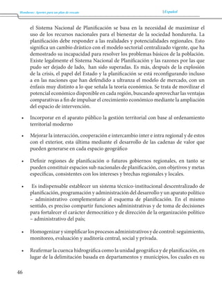 Honduras: Aportes para un plan de rescate Español 
46 
el Sistema Nacional de Planificación se basa en la necesidad de maximizar el 
uso de los recursos nacionales para el bienestar de la sociedad hondureña. La 
planificación debe responder a las realidades y potencialidades regionales. Esto 
significa un cambio drástico con el modelo sectorial centralizado vigente, que ha 
demostrado su incapacidad para resolver los problemas básicos de la población. 
Existe legalmente el Sistema Nacional de Planificación y las razones por las que 
pudo ser dejado de lado, han sido superadas. Es más, después de la explosión 
de la crisis, el papel del Estado y la planificación se está reconfigurando incluso 
a en las naciones que han defendido a ultranza el modelo de mercado, con un 
énfasis muy distinto a lo que señala la teoría económica. Se trata de movilizar el 
potencial económico disponible en cada región, buscando aprovechar las ventajas 
comparativas a fin de impulsar el crecimiento económico mediante la ampliación 
del espacio de intervención. 
• Incorporar en el aparato público la gestión territorial con base al ordenamiento 
territorial moderno 
• Mejorar la interacción, cooperación e intercambio inter e intra regional y de estos 
con el exterior, esta última mediante el desarrollo de las cadenas de valor que 
pueden generarse en cada espacio geográfico 
• Definir regiones de planificación o futuros gobiernos regionales, en tanto se 
pueden constituir espacios sub nacionales de planificación, con objetivos y metas 
específicas, consistentes con los intereses y brechas regionales y locales. 
• Es indispensable establecer un sistema técnico-institucional descentralizado de 
planificación, programación y administración del desarrollo y un aparato político 
– administrativo complementario al esquema de planificación. En el mismo 
sentido, es preciso compartir funciones administrativas y de toma de decisiones 
para fortalecer el carácter democrático y de dirección de la organización político 
– administrativo del país; 
• Homogenizar y simplificar los procesos administrativos y de control: seguimiento, 
monitoreo, evaluación y auditoría central, social y privada. 
• Reafirmar la cuenca hidrográfica como la unidad geográfica y de planificación, en 
lugar de la delimitación basada en departamentos y municipios, los cuales en su 
 