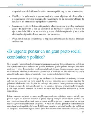 Español Honduras: Aportes para un plan de rescate 
47 
mayoría fueron definidos en función a intereses políticos y no a su problemática. 
• Establecer la coherencia o correspondencia entre objetivos de desarrollo y 
programación operativa (presupuesto y acciones) a fin de garantizar el logro de 
resultados en términos de agregados de desarrollo. 
• Incorporar el criterio de trato diferenciado a las regiones de acuerdo a su diverso 
grado de desarrollo, a fin de disminuir el desbalance existente. Adaptar la 
ejecución de la ERP a las necesidades y potencialidades regionales y hacer más 
efectivas la asignación de sus recursos y de sus metas. 
• Potenciar el manejo sostenible de la región en armonía con las buenas prácticas 
ambientales. 
¿Es urgente pensar en un gran pacto social, 
económico y político? 
Sí, es urgente. Hemos ido a elecciones generales para seleccionar democráticamente los líderes 
que el país necesita para enfrentar los grandes problemas que lo agobian. Aunque unos están 
contentos (y otros descontentos) con los resultados electorales. Sin embargo, nos guste o no, 
estamos frente a hechos prácticamente consumados. Como dijo un líder sindical, hay que ir 
dándole vuelta a esta página y veamos las cosas con mentalidad prospectiva. 
Es necesario propiciar un gran dialogo nacional entre las distintas fuerzas sociales y políticas 
del país para negociar un pacto social de acuerdos mínimos que permitan impulsar la 
gobernabilidad democrática del país. Sin embargo, hay que estar claros que no basta con lograr 
y firmar acuerdos. Es necesario buscar los mecanismos para que se realicen efectivamente 
y que haya personas notables de nuestra sociedad que los puedan monitorear y darles 
seguimiento. 
Existe en nuestra sociedad personas notables pertenecientes a distintos sectores sociales que 
puedan vigilar los acuerdos mínimos a que se llegue y velar por su realización efectiva. En 
una primera mirada, algunos de estas personas notables, que son reserva moral de nuestra 
sociedad, pueden encontrarse en las iglesias. A pesar del asedió a que se han visto sometidos 
después de la crisis política del junio de 2009, que polarizó la sociedad hondureña, los líderes 
de las iglesias hondureñas siguen siendo parte de la reserva moral de nuestra sociedad, como 
 