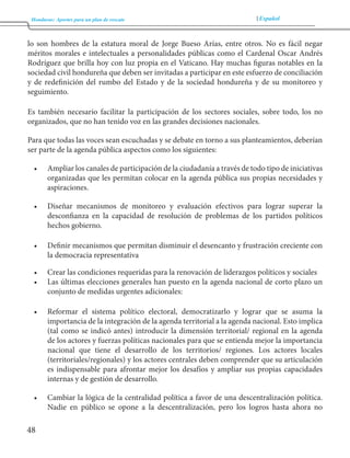 Honduras: Aportes para un plan de rescate Español 
48 
lo son hombres de la estatura moral de Jorge Bueso Arías, entre otros. No es fácil negar 
méritos morales e intelectuales a personalidades públicas como el Cardenal Oscar Andrés 
Rodríguez que brilla hoy con luz propia en el Vaticano. Hay muchas figuras notables en la 
sociedad civil hondureña que deben ser invitadas a participar en este esfuerzo de conciliación 
y de redefinición del rumbo del Estado y de la sociedad hondureña y de su monitoreo y 
seguimiento. 
Es también necesario facilitar la participación de los sectores sociales, sobre todo, los no 
organizados, que no han tenido voz en las grandes decisiones nacionales. 
Para que todas las voces sean escuchadas y se debate en torno a sus planteamientos, deberían 
ser parte de la agenda pública aspectos como los siguientes: 
• Ampliar los canales de participación de la ciudadanía a través de todo tipo de iniciativas 
organizadas que les permitan colocar en la agenda pública sus propias necesidades y 
aspiraciones. 
• Diseñar mecanismos de monitoreo y evaluación efectivos para lograr superar la 
desconfianza en la capacidad de resolución de problemas de los partidos políticos 
hechos gobierno. 
• Definir mecanismos que permitan disminuir el desencanto y frustración creciente con 
la democracia representativa 
• Crear las condiciones requeridas para la renovación de liderazgos políticos y sociales 
• Las últimas elecciones generales han puesto en la agenda nacional de corto plazo un 
conjunto de medidas urgentes adicionales: 
• Reformar el sistema político electoral, democratizarlo y lograr que se asuma la 
importancia de la integración de la agenda territorial a la agenda nacional. Esto implica 
(tal como se indicó antes) introducir la dimensión territorial/ regional en la agenda 
de los actores y fuerzas políticas nacionales para que se entienda mejor la importancia 
nacional que tiene el desarrollo de los territorios/ regiones. Los actores locales 
(territoriales/regionales) y los actores centrales deben comprender que su articulación 
es indispensable para afrontar mejor los desafíos y ampliar sus propias capacidades 
internas y de gestión de desarrollo. 
• Cambiar la lógica de la centralidad política a favor de una descentralización política. 
Nadie en público se opone a la descentralización, pero los logros hasta ahora no 
 