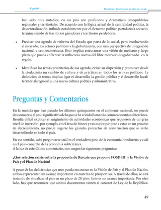 Español Honduras: Aportes para un plan de rescate 
49 
han sido muy notables, en un país con profundos y dramáticos desequilibrios 
regionales y territoriales. De acuerdo con la lógica actual de la centralidad política, la 
descentralización, influida notablemente por el elemento político partidarista sectario, 
termina siendo de territorios ganadores y territorios perdedores. 
• Precisar una agenda de reforma del Estado que parta de lo social, pero involucrando 
el mercado, los actores políticos y la globalización, con una perspectiva de integración 
nacional y centroamericana. Esto implica estructurar una visión de mediano y largo 
plazo que pueda enfrentar la influencia nociva del libre mercado desgobernado en la 
región. 
• Identificar los temas prioritarios de esa agenda, evitar su dispersión y promover desde 
la ciudadanía un cambio de cultura y de prácticas en todos los actores políticos. La 
definición de temas implica ligar el desarrollo, la gestión pública y el desarrollo local/ 
territorial/regional a una nueva cultura política y administrativa. 
Preguntas y Comentarios 
En la medida que han pasado los últimos quinquenios en el ambiente nacional, no puede 
desconocerse el peso significativo de lo que se ha venido llamando como economía subterránea. 
Resulta difícil explicar el surgimiento de actividades económicas que requieren de un gran 
nivel de inversión, por ejemplo, en el área de bienes y raíces porque pese a estar en un proceso 
de decrecimiento, no puede negarse los grandes proyectos de construcción que se están 
desarrollando en todo el país. 
En ese sentido, cabe preguntarse cuál es el verdadero peso de la economía hondureña y cuál 
es el peso concreto de la economía subterránea. 
A la luz de este último comentario, nos surgen las siguientes preguntas: 
¿Qué relación existe entre la propuesta de Rescate que propone FOSDEH y la Visión de 
País y el Plan de Nación? 
A pesar de las deficiencias que uno pueda encontrar en la Visión de País y el Plan de Nación, 
ambos representan un avance importante en materia de prospectiva. A través de ellos, se está 
tratando de visualizar el país en un plazo de 28 años. Esto es un avance importante. Por otro 
lado, hay que reconocer que ambos documentos tienen el carácter de Ley de la República. 
 