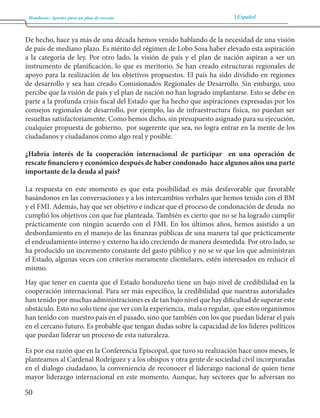 Honduras: Aportes para un plan de rescate Español 
50 
De hecho, hace ya más de una década hemos venido hablando de la necesidad de una visión 
de país de mediano plazo. Es mérito del régimen de Lobo Sosa haber elevado esta aspiración 
a la categoría de ley. Por otro lado, la visión de país y el plan de nación aspiran a ser un 
instrumento de planificación, lo que es meritorio. Se han creado estructuras regionales de 
apoyo para la realización de los objetivos propuestos. El país ha sido dividido en regiones 
de desarrollo y sea han creado Comisionados Regionales de Desarrollo. Sin embargo, uno 
percibe que la visión de país y el plan de nación no han logrado implantarse. Esto se debe en 
parte a la profunda crisis fiscal del Estado que ha hecho que aspiraciones expresadas por los 
consejos regionales de desarrollo, por ejemplo, las de infraestructura física, no puedan ser 
resueltas satisfactoriamente. Como hemos dicho, sin presupuesto asignado para su ejecución, 
cualquier propuesta de gobierno, por sugerente que sea, no logra entrar en la mente de los 
ciudadanos y ciudadanos como algo real y posible. 
¿Habría interés de la cooperación internacional de participar en una operación de 
rescate financiero y económico después de haber condonado hace algunos años una parte 
importante de la deuda al país? 
La respuesta en este momento es que esta posibilidad es más desfavorable que favorable 
basándonos en las conversaciones y a los intercambios verbales que hemos tenido con el BM 
y el FMI. Además, hay que ser objetivo e indicar que el proceso de condonación de deuda no 
cumplió los objetivos con que fue planteada. También es cierto que no se ha logrado cumplir 
prácticamente con ningún acuerdo con el FMI. En los últimos años, hemos asistido a un 
desbordamiento en el manejo de las finanzas públicas de una manera tal que prácticamente 
el endeudamiento interno y externo ha ido creciendo de manera desmedida. Por otro lado, se 
ha producido un incremento constante del gasto público y no se ve que los que administran 
el Estado, algunas veces con criterios meramente clientelares, estén interesados en reducir el 
mismo. 
Hay que tener en cuenta que el Estado hondureño tiene un bajo nivel de credibilidad en la 
cooperación internacional. Para ser más específico, la credibilidad que nuestras autoridades 
han tenido por muchas administraciones es de tan bajo nivel que hay dificultad de superar este 
obstáculo. Esto no solo tiene que ver con la experiencia, mala o regular, que estos organismos 
han tenido con nuestro país en el pasado, sino que también con los que puedan liderar el país 
en el cercano futuro. Es probable que tengan dudas sobre la capacidad de los líderes políticos 
que puedan liderar un proceso de esta naturaleza. 
Es por esa razón que en la Conferencia Episcopal, que tuvo su realización hace unos meses, le 
planteamos al Cardenal Rodríguez y a los obispos y otra gente de sociedad civil incorporadas 
en el dialogo ciudadano, la conveniencia de reconocer el liderazgo nacional de quien tiene 
mayor liderazgo internacional en este momento. Aunque, hay sectores que lo adversan no 
 