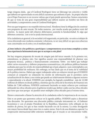 Español Honduras: Aportes para un plan de rescate 
51 
tengo ninguna duda, que el Cardenal Rodríguez tiene un liderazgo tan concreto y visible 
que debería ser aprovechado en esta difícil coyuntura que enfrenta el país. Su propia relación 
con el Papa Francisco es un recurso valioso que el país puede aprovechar. Somos conscientes 
de que se trata de una gran responsabilidad que deberá asumir un hombre tan lleno de 
actividades y compromisos como el Cardenal Rodríguez. 
Pero sea que tengamos o no respaldo internacional, Honduras tiene la obligación de construir 
una propuesta de auto rescate. De todas maneras, por mucha ayuda que pudiera venir del 
exterior, la mayor parte del esfuerzo deberíamos asumirla la hondureñidad. Es algo que 
debemos construir, con o sin la ayuda internacional. 
Sí la ciudadanía en general, si la sociedad civil organizada, en particular, no entra a trabajar de 
cerca ofreciendo una veeduría constante y eficiencia, va ser muy difícil ver que esos esfuerzos 
sean concretados en el corto y en el mediano plazo. 
¿Cómo inducir a los políticos a participar y comprometerse en un tema complejo y existe 
una experiencia latinoamericana que se acerque a este plan? 
No hay ninguna propuesta de rescate de ningún país del tercer mundo. Es la primera vez, 
entendemos, se plantea esto. Eso significa asumir una responsabilidad de plantear una 
propuesta técnica, política y financieramente consistente. Sobre eso habrá que trabajar 
sobre varios escenarios y elaborar propuestas econométricas y de políticas públicas bastante 
acabadas para que los niveles de responsabilidad que el país adquiera sean contemplados con 
mayor posibilidad de realizarse. Sin embargo, no hay duda que en el tema de la viabilidad 
de la política interna. Habrá que seguir trabajando sobre un esfuerzo inicial que el FOSDEH 
comenzó al compartir no solamente los niveles de información que le permiten cierta 
actualización de los datos y una visión que puede ser relativamente distinta a algunos sectores 
y especialmente a la oficial. FOSDEH, por ejemplo, ha logrado contabilizar más de 12,500 
millones de dólares en deuda pública, mientras que las cifras de la Secretaria de Finanzas nos 
hablan de 7,500 millones. FOSDEH continuará haciendo su mejor esfuerzo por continuar 
utilizando las cifras oficiales pero el gobierno tendrá que definir cuáles son las cifras oficiales 
que tiene que usar porque no pueden tener múltiples cifras oficiales para el mismo tema. 
Hemos comenzado a llamar la atención de la ciudadanía sobre la importancia de un rescate. 
Este es un punto que queremos colocar en la agenda pública. FOSDEH aspira a dinamizar 
esta discusión. No queremos una discusión pública centrada únicamente en el Gabinete 
Económico y con el propio Presidente de la República. Queremos verla reflejada en los 
medios de prensa, los que se han venido haciendo eco de la misma. La están divulgando 
con mayor fuerza desde hace unos tres o cuatro meses. Esto le da una dinámica especial. La 
cooperación internacional debe enterarse también que el rescate es un mecanismo viable. 
 