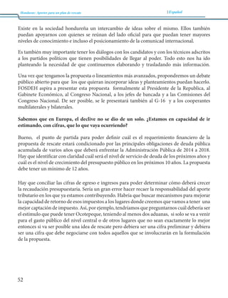 Honduras: Aportes para un plan de rescate Español 
52 
Existe en la sociedad hondureña un intercambio de ideas sobre el mismo. Ellos también 
puedan apoyarnos con quienes se reúnan del lado oficial para que puedan tener mayores 
niveles de conocimiento e incluso el posicionamiento de la comunicad internacional. 
Es también muy importante tener los diálogos con los candidatos y con los técnicos adscritos 
a los partidos políticos que tienen posibilidades de llegar al poder. Todo esto nos ha ido 
planteando la necesidad de que continuemos elaborando y trasladando más información. 
Una vez que tengamos la propuesta o lineamientos más avanzados, propondremos un debate 
público abierto para que los que quieran incorporar ideas y planteamientos puedan hacerlo. 
FOSDEH aspira a presentar esta propuesta formalmente al Presidente de la Republica, al 
Gabinete Económico, al Congreso Nacional, a los jefes de bancada y a las Comisiones del 
Congreso Nacional. De ser posible, se le presentará también al G-16 y a los cooperantes 
multilaterales y bilaterales. 
Sabemos que en Europa, el declive no se dio de un solo. ¿Estamos en capacidad de ir 
estimando, con cifras, que lo que vaya ocurriendo? 
Bueno, el punto de partida para poder definir cuál es el requerimiento financiero de la 
propuesta de rescate estará condicionado por las principales obligaciones de deuda pública 
acumulada de varios años que deberá enfrentar la Administración Pública de 2014 a 2018. 
Hay que identificar con claridad cuál será el nivel de servicio de deuda de los próximos años y 
cuál es el nivel de crecimiento del presupuesto público en los próximos 10 años. La propuesta 
debe tener un mínimo de 12 años. 
Hay que conciliar las cifras de egreso e ingresos para poder determinar cómo deberá crecer 
la recaudación presupuestaria. Sería un gran error hacer recaer la responsabilidad del aporte 
tributario en los que ya estamos contribuyendo. Habría que buscar mecanismos para mejorar 
la capacidad de retorno de esos impuestos a los lugares donde creemos que vamos a tener una 
mejor captación de impuesto. Así, por ejemplo, tendríamos que preguntarnos cuál debería ser 
el estímulo que puede tener Ocotepeque, teniendo al menos dos aduanas, si solo se va a venir 
para el gasto público del nivel central o de otros lugares que no sean exactamente lo mejor 
entonces si va ser posible una idea de rescate pero debiera ser una cifra preliminar y debiera 
ser una cifra que debe negociarse con todos aquellos que se involucrarán en la formulación 
de la propuesta. 
 