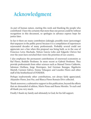 English Contributions to a bailout 
57 
Acknowledgment 
As part of human nature, starting this work and thanking the people who 
contributed I have the certainty that more than one person could be without 
recognition in this document, so apologies in advance express hope for 
justice later. 
In fact it there are many contributors (jokingly, possibly more (percentage) 
that taxpayers in the public purse) because it is a compilation of experiences 
rejuvenated decades of many professionals. Probably several could not 
appreciate nor a line when this proposal was being built, as in the case of 
Francisco Leiva Machado, Nelson García Lobo and Edgardo Chévez but 
over the years have enriched their views the priorities of our country . 
I also emphasize the permanent contributions of renowned economists as 
Raf Flores, Rodulio Perdomo. In more recent as Gabriel Perdomo. They 
provide professionals from other sciences such as Manuel Torres Calderón, 
Salomon Orellana, Jorge Henriquez, Joel German Banegas, Rigoberto 
Martell, Carmen Gálvez, Emma Velasquez and Lourdes Flores and other 
staff of the brotherhood of FOSDEH. 
Perhaps inadvertently other contributions, not always fairly appreciated, 
Alejandro Flores, Jose Paz, and Blanca Flores Romain Elvir collected. 
Thank moreover, a substantive support in this publication, beyond the efforts 
that are demanded of edition, Mario Posas and Ileana Morales. To each and 
all thank you very much. 
Finally I thank my family and ultimately to God, for his full support. 
 