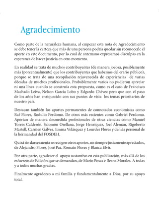 Español Honduras: Aportes para un plan de rescate 
5 
Agradecimiento 
Como parte de la naturaleza humana, al empezar esta nota de Agradecimiento 
se debe tener la certeza que más de una persona podría quedar sin reconocerle el 
aporte en este documento, por lo cual de antemano expresamos disculpas en la 
esperanza de hacer justicia en otro momento. 
En realidad se trata de muchos contribuyentes (de manera jocosa, posiblemente 
más (porcentualmente) que los contribuyentes que habemos del erario público), 
porque se trata de una recopilación rejuvenecida de experiencias de varias 
décadas de muchos profesionales. Probablemente varios no pudieron apreciar 
ni una línea cuando se construía esta propuesta, como es el caso de Francisco 
Machado Leiva, Nelson García Lobo y Edgardo Chévez pero que con el paso 
de los años han enriquecido con sus puntos de vista los temas prioritarios de 
nuestro país. 
Destacan también los aportes permanentes de connotados economistas como 
Raf Flores, Rodulio Perdomo. De otros más recientes como Gabriel Perdomo. 
Aportan de manera desmedida profesionales de otras ciencias como Manuel 
Torres Calderón, Salomón Orellana, Jorge Henríquez, Joel Alemán, Rigoberto 
Martell, Carmen Gálvez, Emma Velásquez y Lourdes Flores y demás personal de 
la hermandad del FOSDEH. 
Quizá sin darse cuenta se recogen otros aportes, no siempre justamente apreciados, 
de Alejandro Flores, José Paz, Romaín Flores y Blanca Elvir. 
Por otra parte, agradecer el apoyo sustantivo en esta publicación, más allá de los 
esfuerzos de Edición que se demandan, de Mario Posas e Ileana Morales. A todas 
y a todos muchas gracias. 
Finalmente agradezco a mi familia y fundamentalmente a Dios, por su apoyo 
total. 
 