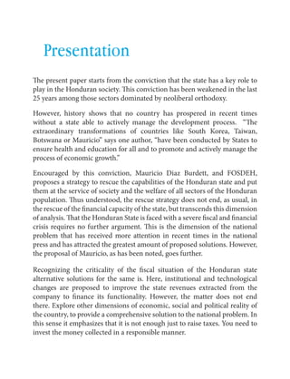 English Contributions to a bailout 
59 
Presentation 
The present paper starts from the conviction that the state has a key role to 
play in the Honduran society. This conviction has been weakened in the last 
25 years among those sectors dominated by neoliberal orthodoxy. 
However, history shows that no country has prospered in recent times 
without a state able to actively manage the development process. “The 
extraordinary transformations of countries like South Korea, Taiwan, 
Botswana or Mauricio” says one author, “have been conducted by States to 
ensure health and education for all and to promote and actively manage the 
process of economic growth.” 
Encouraged by this conviction, Mauricio Diaz Burdett, and FOSDEH, 
proposes a strategy to rescue the capabilities of the Honduran state and put 
them at the service of society and the welfare of all sectors of the Honduran 
population. Thus understood, the rescue strategy does not end, as usual, in 
the rescue of the financial capacity of the state, but transcends this dimension 
of analysis. That the Honduran State is faced with a severe fiscal and financial 
crisis requires no further argument. This is the dimension of the national 
problem that has received more attention in recent times in the national 
press and has attracted the greatest amount of proposed solutions. However, 
the proposal of Mauricio, as has been noted, goes further. 
Recognizing the criticality of the fiscal situation of the Honduran state 
alternative solutions for the same is. Here, institutional and technological 
changes are proposed to improve the state revenues extracted from the 
company to finance its functionality. However, the matter does not end 
there. Explore other dimensions of economic, social and political reality of 
the country, to provide a comprehensive solution to the national problem. In 
this sense it emphasizes that it is not enough just to raise taxes. You need to 
invest the money collected in a responsible manner. 
 