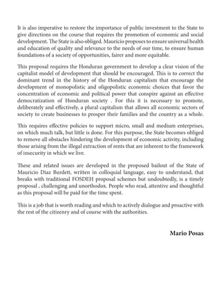 Contributions to a bailout English 
60 
It is also imperative to restore the importance of public investment to the State to 
give directions on the course that requires the promotion of economic and social 
development. The State is also obliged. Mauricio proposes to ensure universal health 
and education of quality and relevance to the needs of our time, to ensure human 
foundations of a society of opportunities, fairer and more equitable. 
This proposal requires the Honduran government to develop a clear vision of the 
capitalist model of development that should be encouraged. This is to correct the 
dominant trend in the history of the Honduran capitalism that encourage the 
development of monopolistic and oligopolistic economic choices that favor the 
concentration of economic and political power that conspire against an effective 
democratization of Honduran society . For this it is necessary to promote, 
deliberately and effectively, a plural capitalism that allows all economic sectors of 
society to create businesses to prosper their families and the country as a whole. 
This requires effective policies to support micro, small and medium enterprises, 
on which much talk, but little is done. For this purpose, the State becomes obliged 
to remove all obstacles hindering the development of economic activity, including 
those arising from the illegal extraction of rents that are inherent to the framework 
of insecurity in which we live. 
These and related issues are developed in the proposed bailout of the State of 
Mauricio Diaz Burdett, written in colloquial language, easy to understand, that 
breaks with traditional FOSDEH proposal schemes but undoubtedly, is a timely 
proposal , challenging and unorthodox. People who read, attentive and thoughtful 
as this proposal will be paid for the time spent. 
This is a job that is worth reading and which to actively dialogue and proactive with 
the rest of the citizenry and of course with the authorities. 
Mario Posas 
 