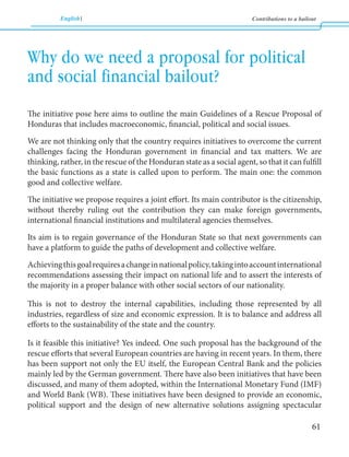English Contributions to a bailout 
61 
The initiative pose here aims to outline the main Guidelines of a Rescue Proposal of 
Honduras that includes macroeconomic, financial, political and social issues. 
We are not thinking only that the country requires initiatives to overcome the current 
challenges facing the Honduran government in financial and tax matters. We are 
thinking, rather, in the rescue of the Honduran state as a social agent, so that it can fulfill 
the basic functions as a state is called upon to perform. The main one: the common 
good and collective welfare. 
The initiative we propose requires a joint effort. Its main contributor is the citizenship, 
without thereby ruling out the contribution they can make foreign governments, 
international financial institutions and multilateral agencies themselves. 
Its aim is to regain governance of the Honduran State so that next governments can 
have a platform to guide the paths of development and collective welfare. 
Achieving this goal requires a change in national policy, taking into account international 
recommendations assessing their impact on national life and to assert the interests of 
the majority in a proper balance with other social sectors of our nationality. 
This is not to destroy the internal capabilities, including those represented by all 
industries, regardless of size and economic expression. It is to balance and address all 
efforts to the sustainability of the state and the country. 
Is it feasible this initiative? Yes indeed. One such proposal has the background of the 
rescue efforts that several European countries are having in recent years. In them, there 
has been support not only the EU itself, the European Central Bank and the policies 
mainly led by the German government. There have also been initiatives that have been 
discussed, and many of them adopted, within the International Monetary Fund (IMF) 
and World Bank (WB). These initiatives have been designed to provide an economic, 
political support and the design of new alternative solutions assigning spectacular 
Why do we need a proposal for political 
and social financial bailout? 
 