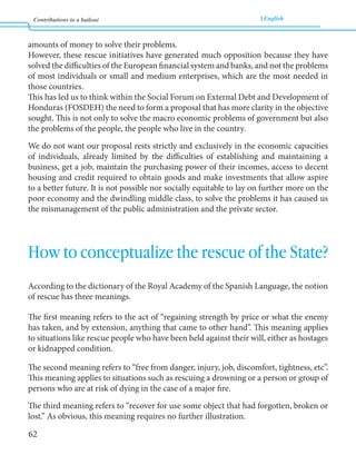 Contributions to a bailout English 
62 
amounts of money to solve their problems. 
However, these rescue initiatives have generated much opposition because they have 
solved the difficulties of the European financial system and banks, and not the problems 
of most individuals or small and medium enterprises, which are the most needed in 
those countries. 
This has led us to think within the Social Forum on External Debt and Development of 
Honduras (FOSDEH) the need to form a proposal that has more clarity in the objective 
sought. This is not only to solve the macro economic problems of government but also 
the problems of the people, the people who live in the country. 
We do not want our proposal rests strictly and exclusively in the economic capacities 
of individuals, already limited by the difficulties of establishing and maintaining a 
business, get a job, maintain the purchasing power of their incomes, access to decent 
housing and credit required to obtain goods and make investments that allow aspire 
to a better future. It is not possible nor socially equitable to lay on further more on the 
poor economy and the dwindling middle class, to solve the problems it has caused us 
the mismanagement of the public administration and the private sector. 
How to conceptualize the rescue of the State? 
According to the dictionary of the Royal Academy of the Spanish Language, the notion 
of rescue has three meanings. 
The first meaning refers to the act of “regaining strength by price or what the enemy 
has taken, and by extension, anything that came to other hand”. This meaning applies 
to situations like rescue people who have been held against their will, either as hostages 
or kidnapped condition. 
The second meaning refers to “free from danger, injury, job, discomfort, tightness, etc”. 
This meaning applies to situations such as rescuing a drowning or a person or group of 
persons who are at risk of dying in the case of a major fire. 
The third meaning refers to “recover for use some object that had forgotten, broken or 
lost.” As obvious, this meaning requires no further illustration. 
 